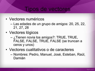 Tipos de vectores
• Vectores numéricos
– Las edades de un grupo de amigos: 20, 25, 22,
21, 27, 28
• Vectores lógicos
– ¿Tienen novia los amigos?: TRUE, TRUE,
FALSE, FALSE, TRUE, FALSE (se truncan a
ceros y unos)
• Vectores cualitativos o de caracteres
– Nombres: Pedro, Manuel, José, Esteban, Raúl,
Damián
 