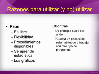 Razones para utilizar (y no) utilizar
• Pros
– Es libre
– Flexibilidad
– Procedimientos
disponibles
– Se aprende
estadística
– Los gráficos
Contras
oAl principio suele ser
árido
oCuesta un poco si se
está habituado a trabajar
con otro tipo de
programas
 