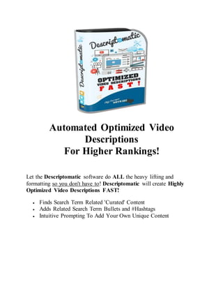 Automated Optimized Video
Descriptions
For Higher Rankings!
Let the Descriptomatic software do ALL the heavy lifting and
formatting so you don't have to! Descriptomatic will create Highly
Optimized Video Descriptions FAST!
 Finds Search Term Related 'Curated' Content
 Adds Related Search Term Bullets and #Hashtags
 Intuitive Prompting To Add Your Own Unique Content
 