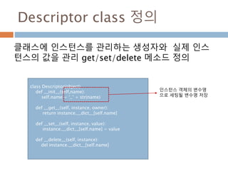 Descriptor class 정의
클래스에 인스턴스를 관리하는 생성자와 실제 인스
턴스의 값을 관리 get/set/delete 메소드 정의
class Descriptor(object)
def __init__(self,name):
self.name = ‘_’ + str(name)
def __get__(self, instance, owner):
return instance.__dict__[self.name]
def __set__(self, instance, value):
instance.__dict__[self.name] = value
def __delete__(self, instance):
del instance.__dict__[self.name]
인스턴스 객체의 변수명
으로 세팅될 변수명 저장
 