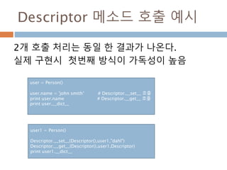 Descriptor 메소드 호출 예시
2개 호출 처리는 동일 한 결과가 나온다.
실제 구현시 첫번째 방식이 가독성이 높음
user = Person()
user.name = 'john smith’ # Descriptor.__set__ 호출
print user.name # Descriptor.__get__ 호출
print user.__dict__
user1 = Person()
Descriptor.__set__(Descriptor(),user1,"dahl")
Descriptor.__get__(Descriptor(),user1,Descriptor)
print user1.__dict__
 