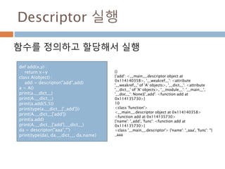 Descriptor 실행
함수를 정의하고 할당해서 실행
def add(x,y) :
return x+y
class A(object) :
add = descriptor("add",add)
a = A()
print(a.__dict__)
print(A.__dict__)
print(a.add(5,5))
print(type(a.__dict__['_add']))
print(A.__dict__['add'])
print(a.add)
print(A.__dict__['add'].__dict__)
da = descriptor("aaa","")
print(type(da), da.__dict__, da.name)
{}
{'add': <__main__.descriptor object at
0x114140358>, '__weakref__': <attribute
'__weakref__' of 'A' objects>, '__dict__': <attribute
'__dict__' of 'A' objects>, '__module__': '__main__',
'__doc__': None}{'_add': <function add at
0x114135730>}
10
<class 'function'>
<__main__.descriptor object at 0x114140358>
<function add at 0x114135730>
{'name': '_add', 'func': <function add at
0x114135730>}
<class '__main__.descriptor'> {'name': '_aaa', 'func': ''}
_aaa
 