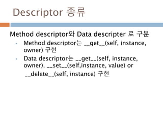 Descriptor 종류
Method descriptor와 Data descripter 로 구분
 Method descriptor는 __get__(self, instance,
owner) 구현
 Data descriptor는 __get__(self, instance,
owner), __set__(self,instance, value) or
__delete__(self, instance) 구현
 