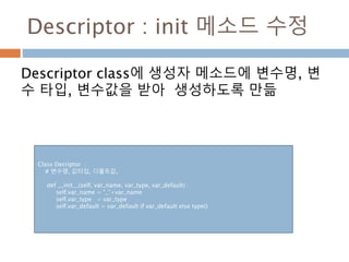 Descriptor : init 메소드 수정
Descriptor class에 생성자 메소드에 변수명, 변
수 타입, 변수값을 받아 생성하도록 만듦
Class Decriptor :
# 변수명, 값타입, 디폴트값,
def __init__(self, var_name, var_type, var_default) :
self.var_name = “_”+var_name
self.var_type = var_type
self.var_default = var_default if var_default else type()
 
