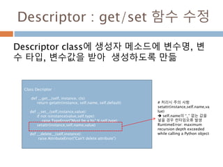 Descriptor : get/set 함수 수정
Descriptor class에 생성자 메소드에 변수명, 변
수 타입, 변수값을 받아 생성하도록 만듦
Class Decriptor :
def __get__(self, instance, cls):
return getattr(instance, self.name, self.default)
def __set__(self,instance,value):
if not isinstance(value,self.type):
raise TypeError("Must be a %s" % self.type)
setattr(instance,self.name,value)
def __delete__(self,instance):
raise AttributeError("Can't delete attribute")
# 처리시 주의 사항
setattr(instance,self.name,va
lue)
 self.name의 “_” 없는 값을
넣을 경우 런타임오류 발생
RuntimeError: maximum
recursion depth exceeded
while calling a Python object
 