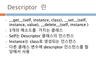 Descriptor 란
 __get__(self, instance, class), __set__(self,
instance, value), __delete__(self, instance )
 3개의 메소드를 가지는 클래스
 Self는 Descriptor 클래스의 인스턴스
 Instance는 class로 생성되는 인스턴스
 다른 클래스 변수에 descriptor 인스턴스를 할
당해서 사용
 