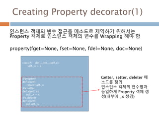Creating Property decorator(1)
인스턴스 객체의 변수 접근을 메소드로 제약하기 위해서는
Property 객체로 인스턴스 객체의 변수를 Wrapping 해야 함
property(fget=None, fset=None, fdel=None, doc=None)
class P: def __init__(self,x):
self._x = x
@property
def x(self):
return self._x
@x.setter
def x(self, x):
self._x = x
@x.deleter
def x(self):
del self._x
Getter, setter, deleter 메
소드를 정의
인스턴스 객체의 변수명과
동일하게 Property 객체 생
성(내부에 _x 생김)
 