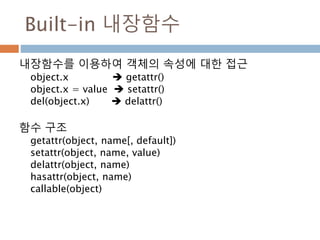Built-in 내장함수
내장함수를 이용하여 객체의 속성에 대한 접근
object.x  getattr()
object.x = value  setattr()
del(object.x)  delattr()
함수 구조
getattr(object, name[, default])
setattr(object, name, value)
delattr(object, name)
hasattr(object, name)
callable(object)
 