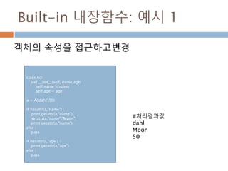 Built-in 내장함수: 예시 1
객체의 속성을 접근하고변경
class A():
def __init__(self, name,age) :
self.name = name
self.age = age
a = A('dahl',50)
if hasattr(a,"name") :
print getattr(a,"name")
setattr(a,"name","Moon")
print getattr(a,"name")
else :
pass
if hasattr(a,"age") :
print getattr(a,"age")
else :
pass
#처리결과값
dahl
Moon
50
 