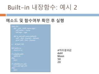 Built-in 내장함수: 예시 2
메소드 및 함수여부 확인 후 실행
class A():
def __init__(self, name,age) :
self.name = name
self.age = age
def in_set(self,name,default) :
self.__dict__[name] = default
print self.__dict__[name]
a = A('dahl',50)
def add(x,y) :
return x+y
if callable(add) :
add(5,6)
else :
pass
if callable(a.in_set) :
a.in_set('age',20)
else:
pass
#처리결과값
dahl
Moon
50
20
 