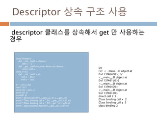 Descriptor 상속 구조 사용
descriptor 클래스를 상속해서 get 만 사용하는
경우
class D(object) :
def __init__(self, x=None) :
self.x = x
def __get__(self,instance=None,cls=None) :
return self.x
class D1(D) :
def __init__(self, x,y) :
self.x = D(x)
self.y = D(y)
d1 = D1(2,3)p
rint (" d1")
print (d1.__dict__)
print (d1.x)
print(d1.y)
print (" direct call",d1.x.__get__(), d1.y.__get__())
print (" Class binding call x ", D1.__get__(d1.x,d1.x))
print (" Class binding call y ", D1.__get__(d1.y,d1.y))
print (" class binding",type(d1).__get__(d1.x,d1.x))
D1
{'x': <__main__.D object at
0x113f46400>, 'y':
<__main__.D object at
0x113f461d0>}
<__main__.D object at
0x113f46400>
<__main__.D object at
0x113f461d0>
direct call 2 3
Class binding call x 2
Class binding call y 3
class binding 2
 