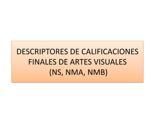 DESCRIPTORES DE CALIFICACIONES FINALES DE ARTES VISUALES (NS, NMA, NMB) 