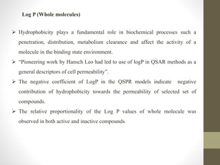Log P (Whole molecules)
 Hydrophobicity plays a fundamental role in biochemical processes such a
penetration, distribution, metabolism clearance and affect the activity of a
molecule in the binding state environment.
 “Pioneering work by Hansch Leo had led to use of logP in QSAR methods as a
general descriptors of cell permeability”.
 The negative coefficient of LogP in the QSPR models indicate negative
contribution of hydrophobicity towards the permeability of selected set of
compounds.
 The relative proportionality of the Log P values of whole molecule was
observed in both active and inactive compounds.
 