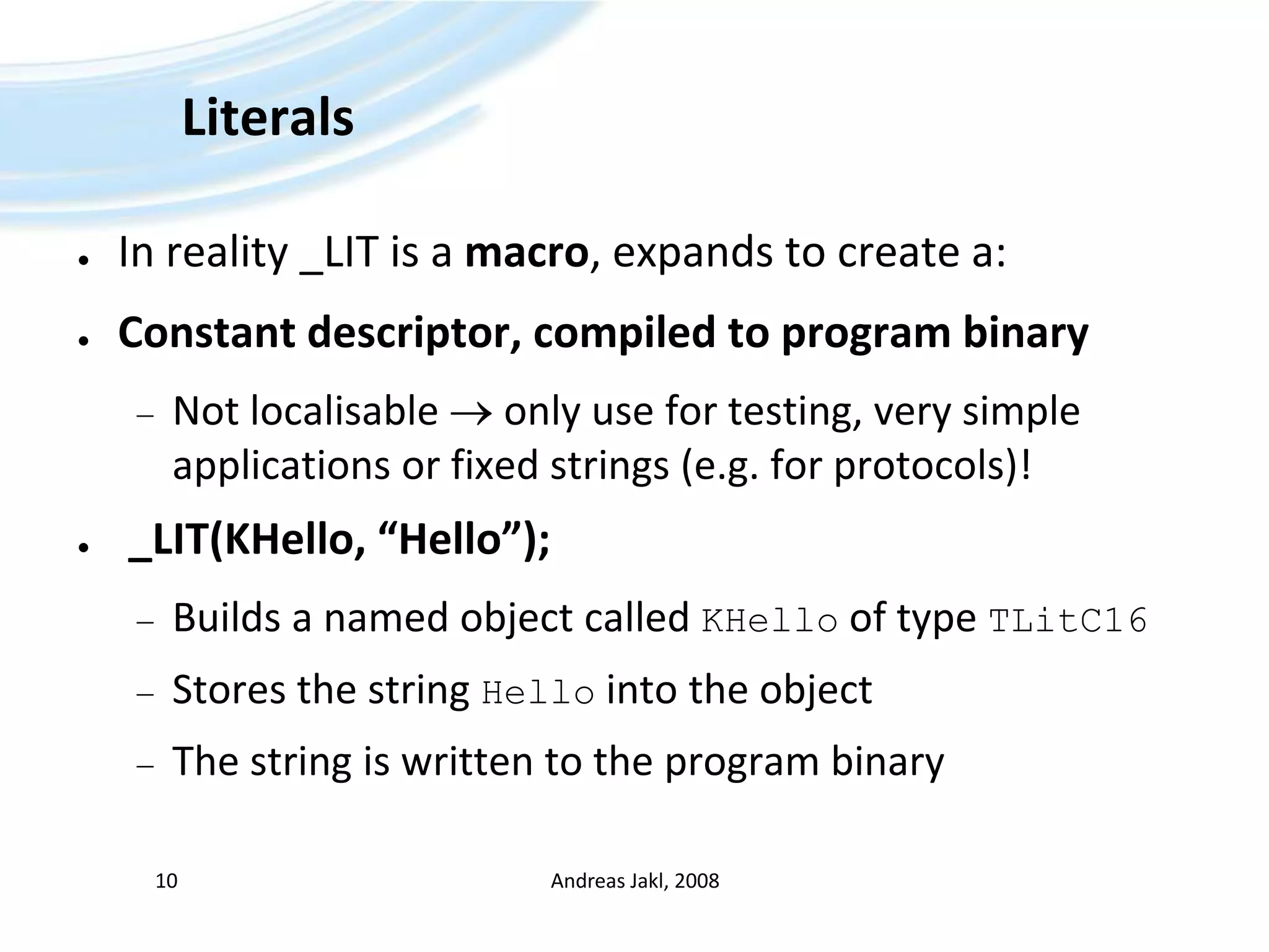 LiteralsIn reality _LIT is a macro, expands to create a:Constant descriptor, compiled to program binaryNot localisable  only use for testing, very simple applications or fixed strings (e.g. for protocols)!_LIT(KHello, “Hello”);Builds a named object called KHello of type TLitC16Stores the string Hello into the objectThe string is written to the program binaryAndreas Jakl, 200810