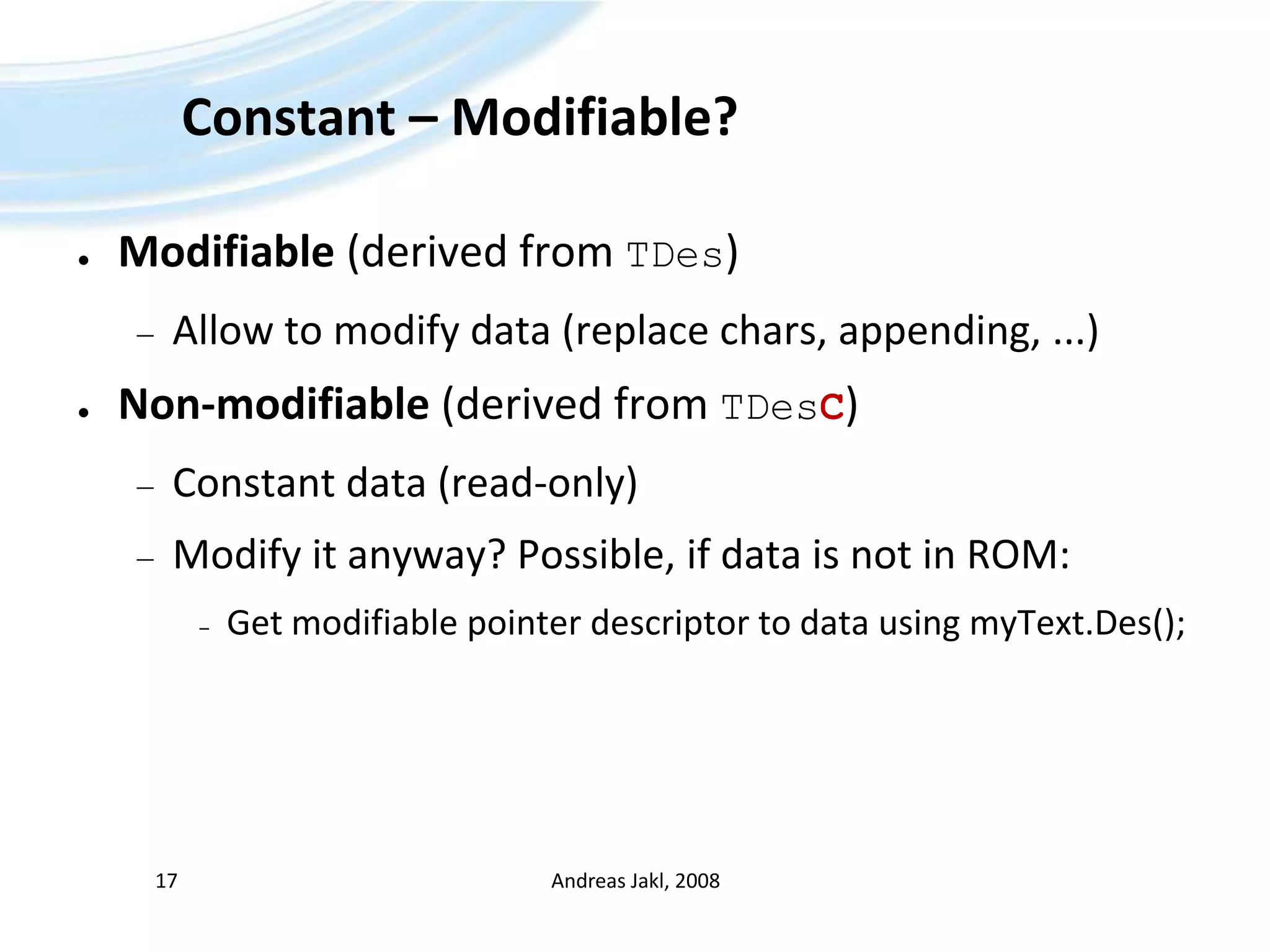 Constant – Modifiable?Modifiable (derived from TDes)Allow to modify data (replace chars, appending, ...)Non-modifiable (derived from TDesC)Constant data (read-only)Modify it anyway? Possible, if data is not in ROM:Get modifiable pointer descriptor to data using myText.Des();Andreas Jakl, 200817