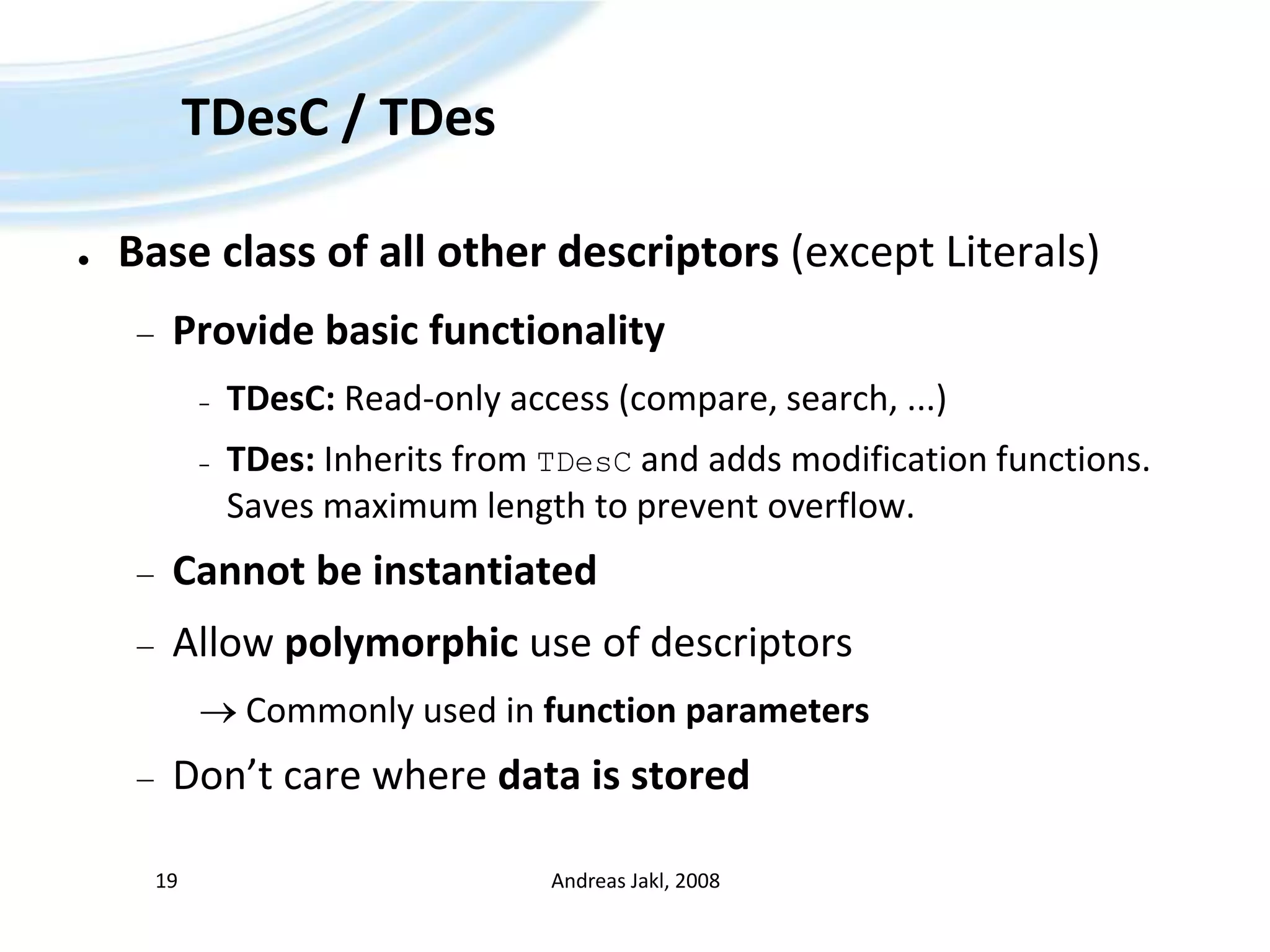 TDesC / TDesBase class of all other descriptors (except Literals)Provide basic functionalityTDesC: Read-only access (compare, search, ...)TDes: Inherits from TDesC and adds modification functions.Saves maximum length to prevent overflow.Cannot be instantiatedAllow polymorphic use of descriptors Commonly used in function parametersDon’t care where data is storedAndreas Jakl, 200819