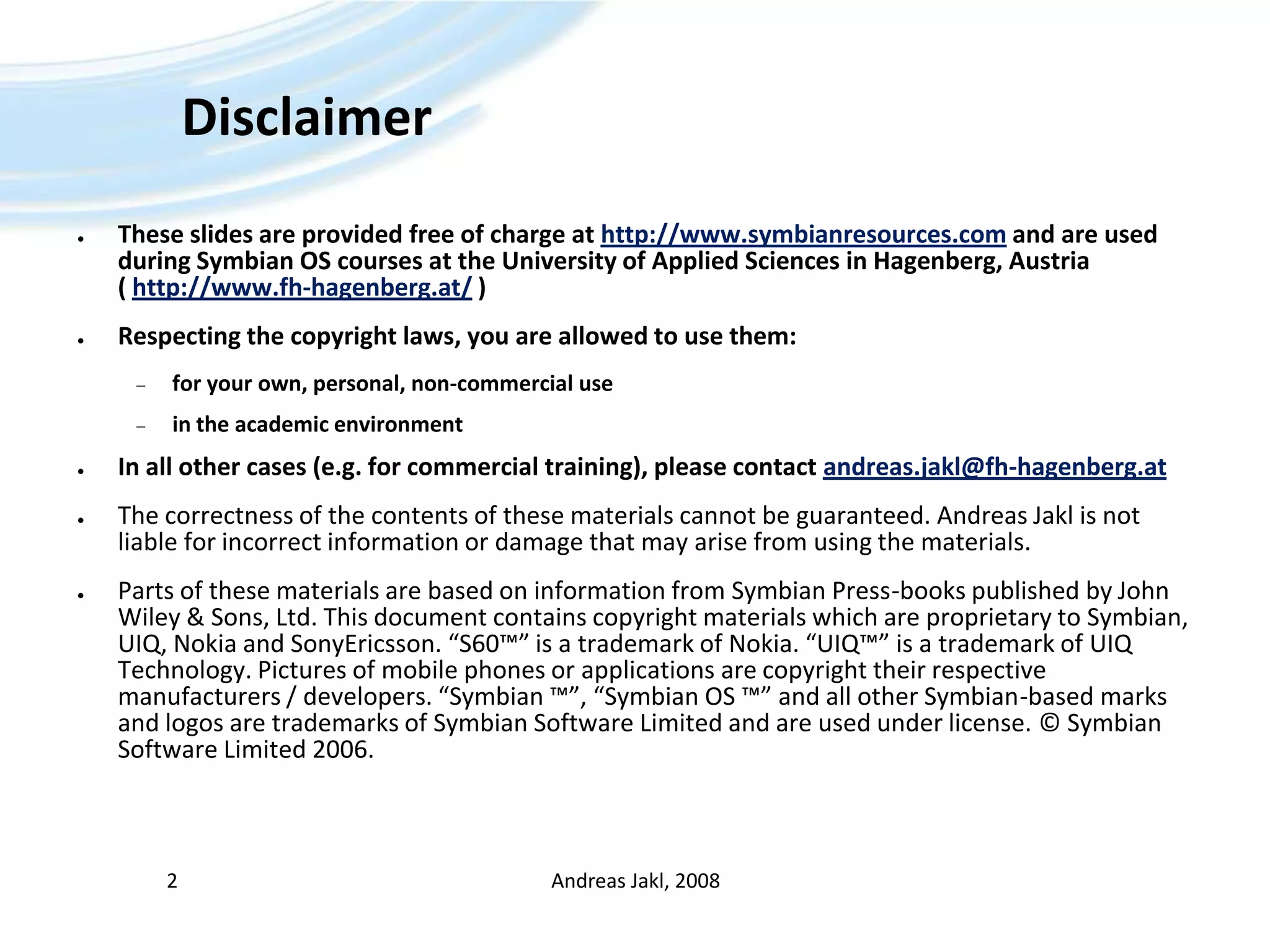 DisclaimerThese slides are provided free of charge at http://www.symbianresources.com and are used during Symbian OS courses at the University of Applied Sciences in Hagenberg, Austria ( http://www.fh-hagenberg.at/ )Respecting the copyright laws, you are allowed to use them:for your own, personal, non-commercial usein the academic environmentIn all other cases (e.g. for commercial training), please contact andreas.jakl@fh-hagenberg.atThe correctness of the contents of these materials cannot be guaranteed. Andreas Jakl is not liable for incorrect information or damage that may arise from using the materials.Parts of these materials are based on information from Symbian Press-books published by John Wiley & Sons, Ltd. This document contains copyright materials which are proprietary to Symbian, UIQ, Nokia and SonyEricsson. “S60™” is a trademark of Nokia. “UIQ™” is a trademark of UIQ Technology. Pictures of mobile phones or applications are copyright their respective manufacturers / developers. “Symbian ™”, “Symbian OS ™” and all other Symbian-based marks and logos are trademarks of Symbian Software Limited and are used under license. © Symbian Software Limited 2006. Andreas Jakl, 20082