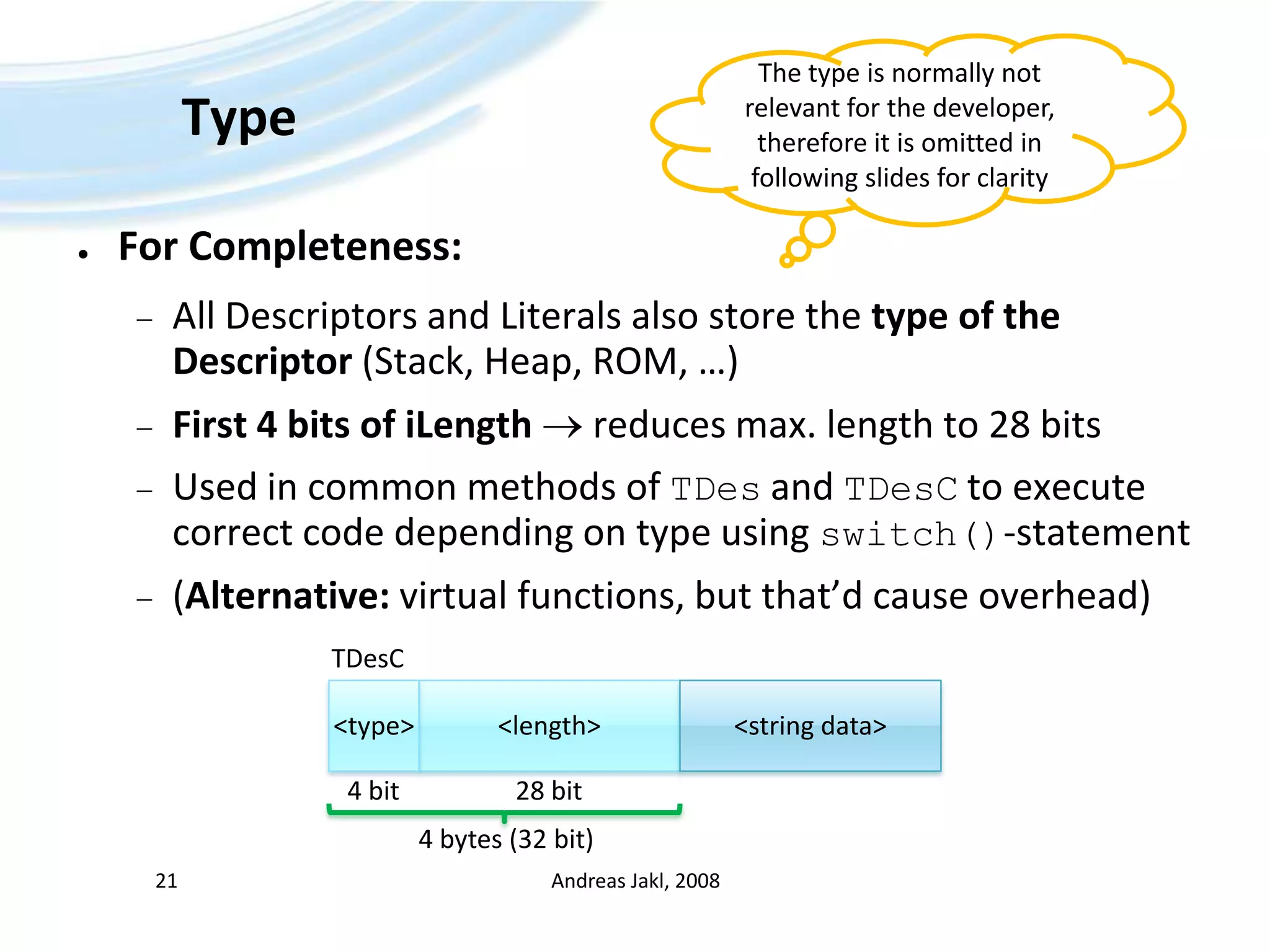 TypeFor Completeness:All Descriptors and Literals also store the type of the Descriptor (Stack, Heap, ROM, …)First 4 bits of iLength reduces max. length to 28 bitsUsed in common methods of TDesand TDesCto execute correct code depending on type using switch()-statement(Alternative: virtual functions, but that’d cause overhead)Andreas Jakl, 200821The type is normally not relevantfor the developer, therefore it is omitted in following slides for clarityTDesC&lt;length&gt;&lt;string data&gt;&lt;type&gt;4 bit28 bit4 bytes (32 bit)