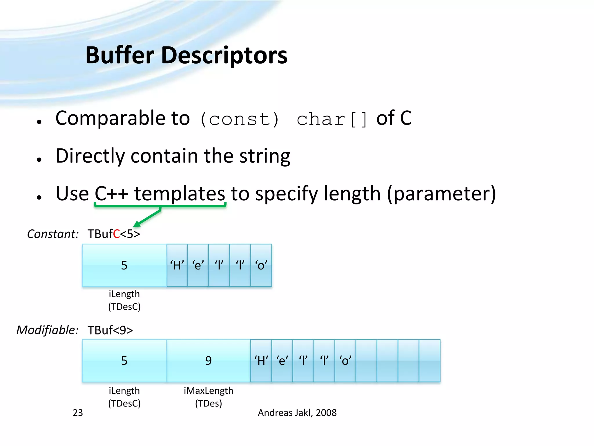 Buffer DescriptorsComparable to (const) char[]of CDirectly contain the stringUse C++ templates to specify length (parameter)Andreas Jakl, 200823TBufC&lt;5&gt;Constant:‘H’5‘e’‘l’‘l’‘o’iLength(TDesC)Modifiable:TBuf&lt;9&gt;9‘H’5‘e’‘l’‘l’‘o’iLength(TDesC)iMaxLength(TDes)