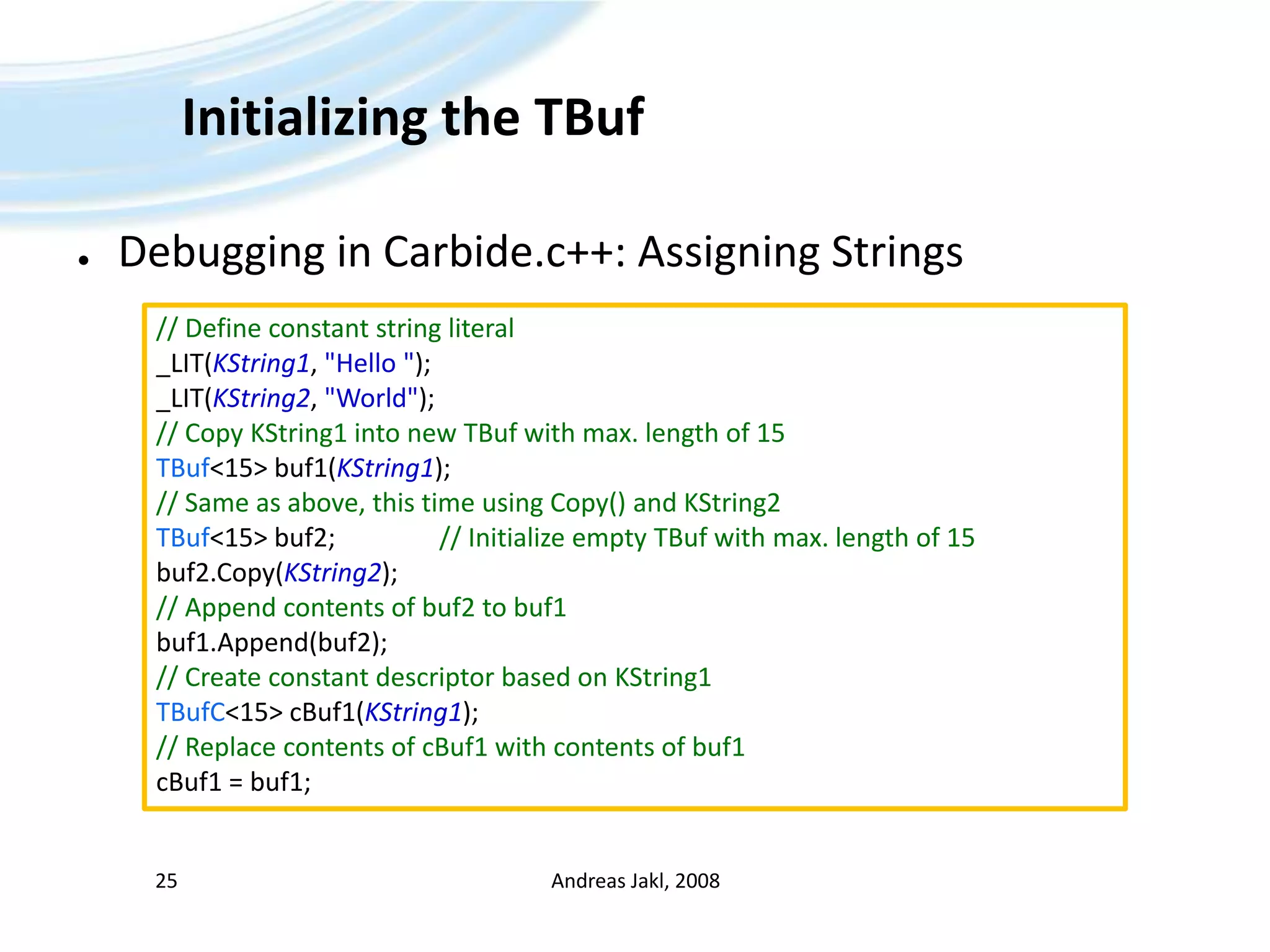 Initializing the TBufDebugging in Carbide.c++: Assigning StringsAndreas Jakl, 200825// Define constant string literal_LIT(KString1, &quot;Hello &quot;);_LIT(KString2, &quot;World&quot;);// Copy KString1 into new TBuf with max. length of 15TBuf&lt;15&gt; buf1(KString1);// Same as above, this time using Copy() and KString2TBuf&lt;15&gt; buf2;		// Initialize empty TBuf with max. length of 15buf2.Copy(KString2);// Append contents of buf2 to buf1buf1.Append(buf2);// Create constant descriptor based on KString1TBufC&lt;15&gt; cBuf1(KString1);// Replace contents of cBuf1 with contents of buf1cBuf1 = buf1;