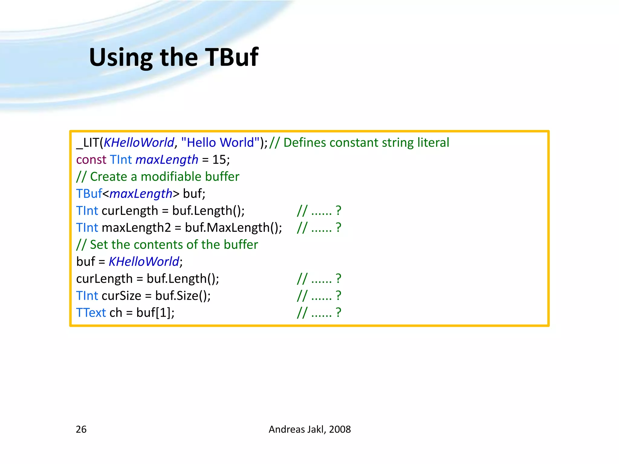 Using the TBufAndreas Jakl, 200826_LIT(KHelloWorld, &quot;Hello World&quot;);	// Defines constant string literalconstTIntmaxLength = 15;// Create a modifiable bufferTBuf&lt;maxLength&gt; buf;	TIntcurLength = buf.Length();		// ...... ?TInt maxLength2 = buf.MaxLength();	// ...... ?// Set the contents of the bufferbuf = KHelloWorld;curLength = buf.Length();			// ...... ?TIntcurSize = buf.Size();				// ...... ?TTextch = buf[1];					// ...... ?