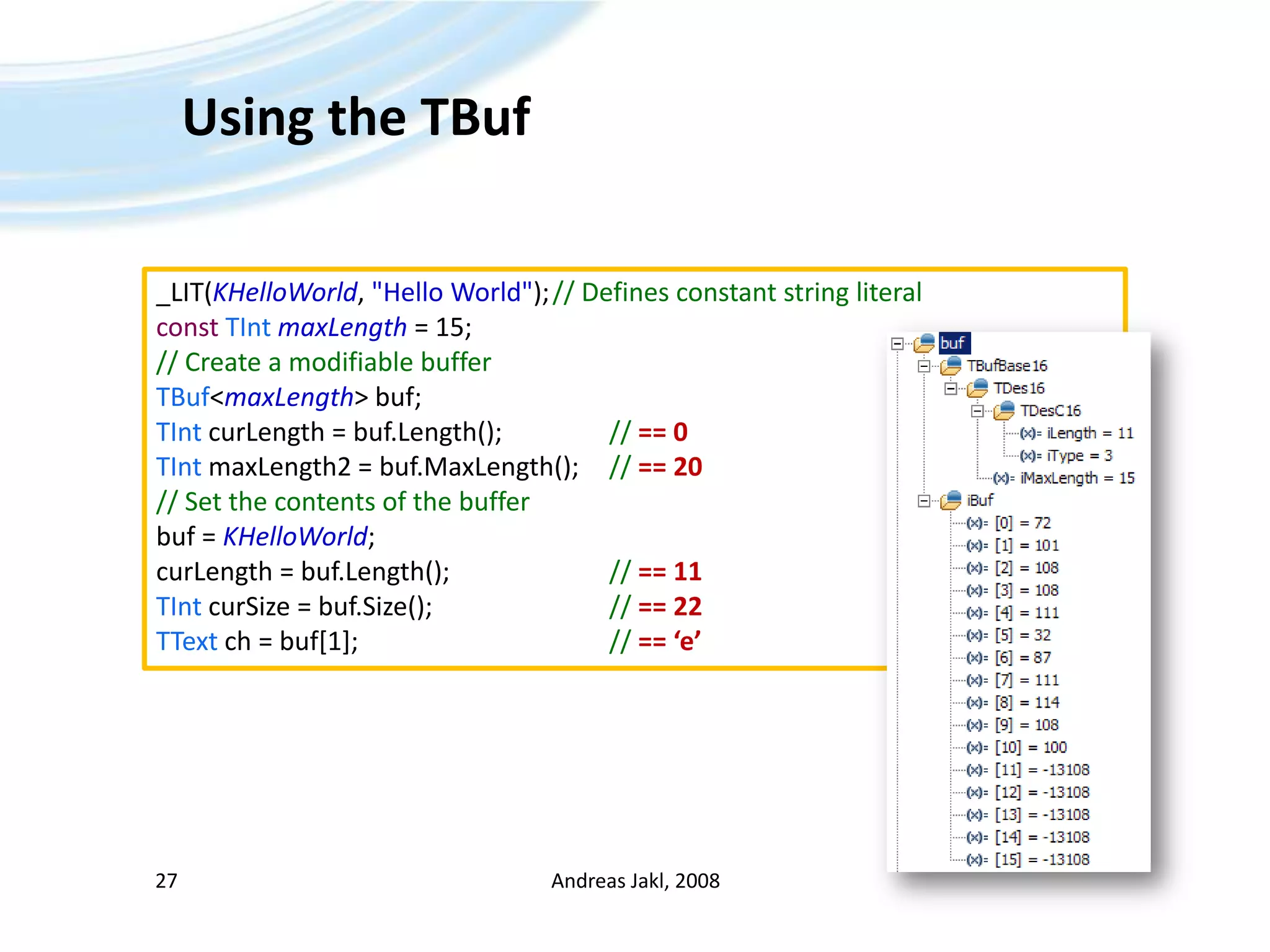 Using the TBufAndreas Jakl, 200827_LIT(KHelloWorld, &quot;Hello World&quot;);	// Defines constant string literalconstTIntmaxLength = 15;// Create a modifiable bufferTBuf&lt;maxLength&gt; buf;	TIntcurLength = buf.Length();		// == 0TInt maxLength2 = buf.MaxLength();	// == 20// Set the contents of the bufferbuf = KHelloWorld;curLength = buf.Length();			// == 11TIntcurSize = buf.Size();				// == 22TTextch = buf[1];					// == ‘e’