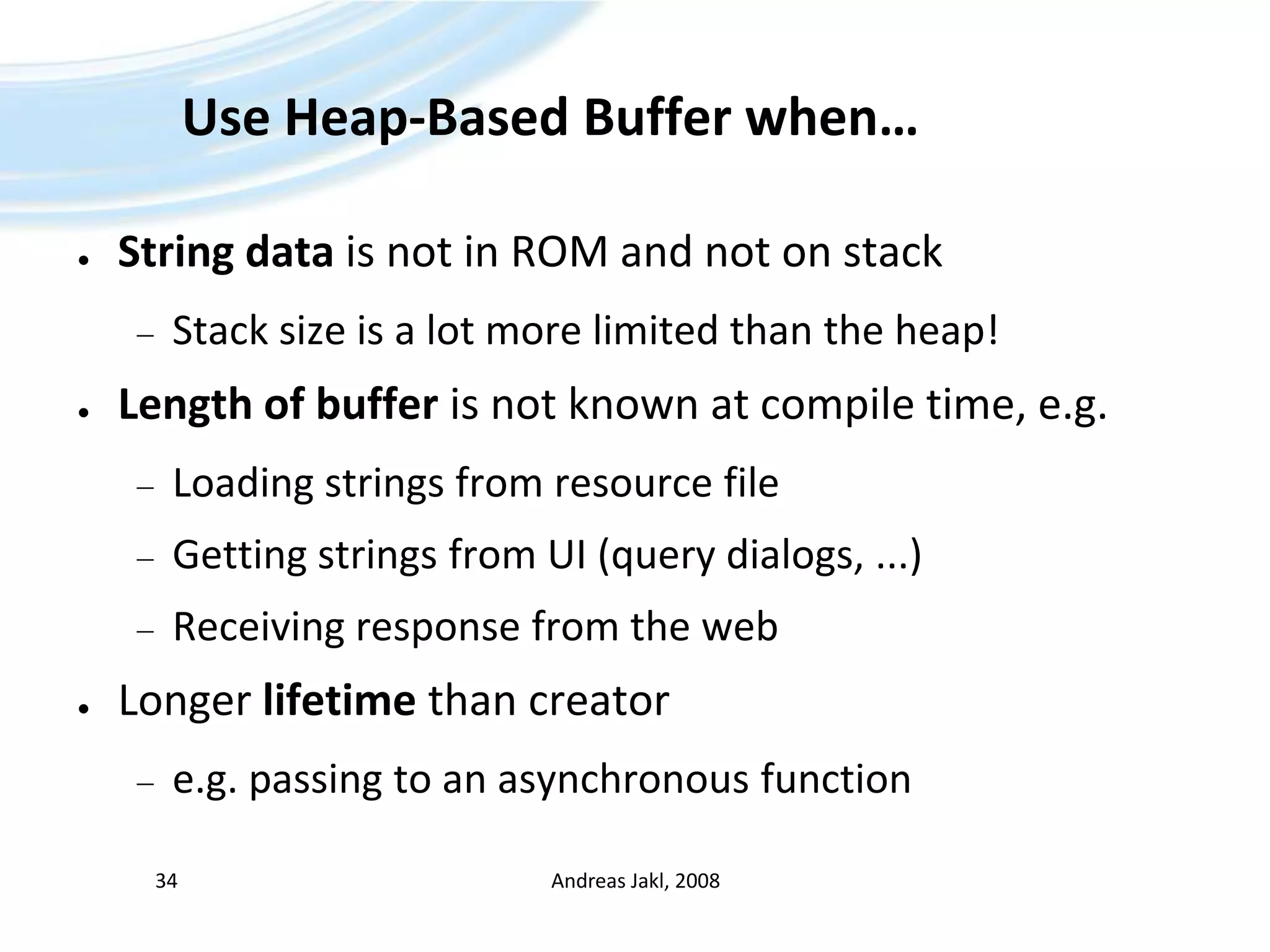 Use Heap-Based Buffer when…String data is not in ROM and not on stackStack size is a lot more limited than the heap!Length of buffer is not known at compile time, e.g.Loading strings from resource fileGetting strings from UI (query dialogs, ...)Receiving response from the webLonger lifetime than creatore.g. passing to an asynchronous functionAndreas Jakl, 200834
