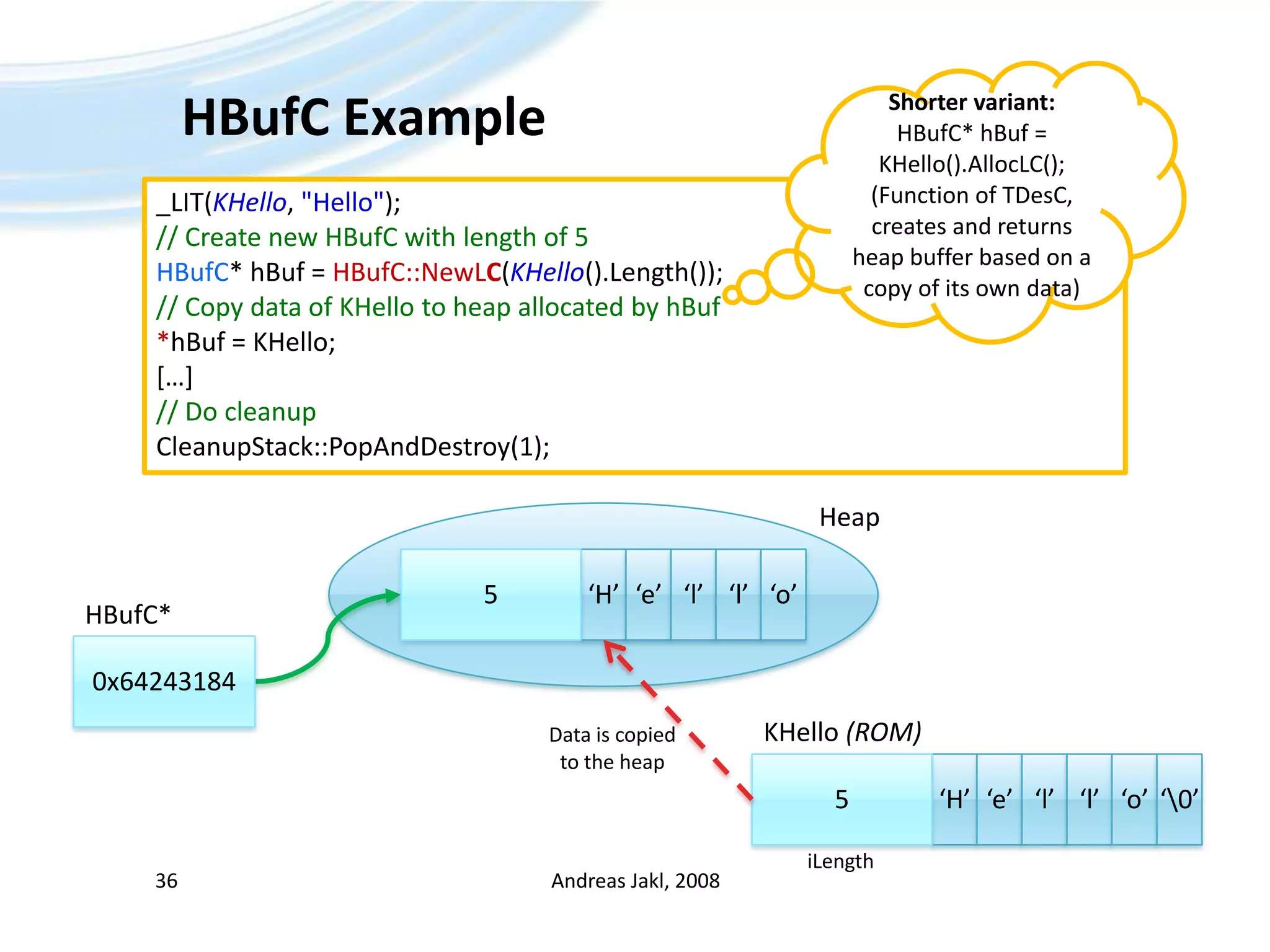 HBufC ExampleAndreas Jakl, 200836Shorter variant:HBufC* hBuf = KHello().AllocLC();(Function of TDesC, creates and returns heap buffer based on a copy of its own data)_LIT(KHello, &quot;Hello&quot;);// Create new HBufC with length of 5HBufC* hBuf = HBufC::NewLC(KHello().Length());// Copy data of KHello to heap allocated by hBuf*hBuf = KHello;[…]// Do cleanupCleanupStack::PopAndDestroy(1);Heap‘H’5‘e’‘l’‘l’‘o’HBufC*0x64243184KHello (ROM)Data is copiedto the heap‘H’5‘e’‘l’‘l’‘o’‘\0’iLength