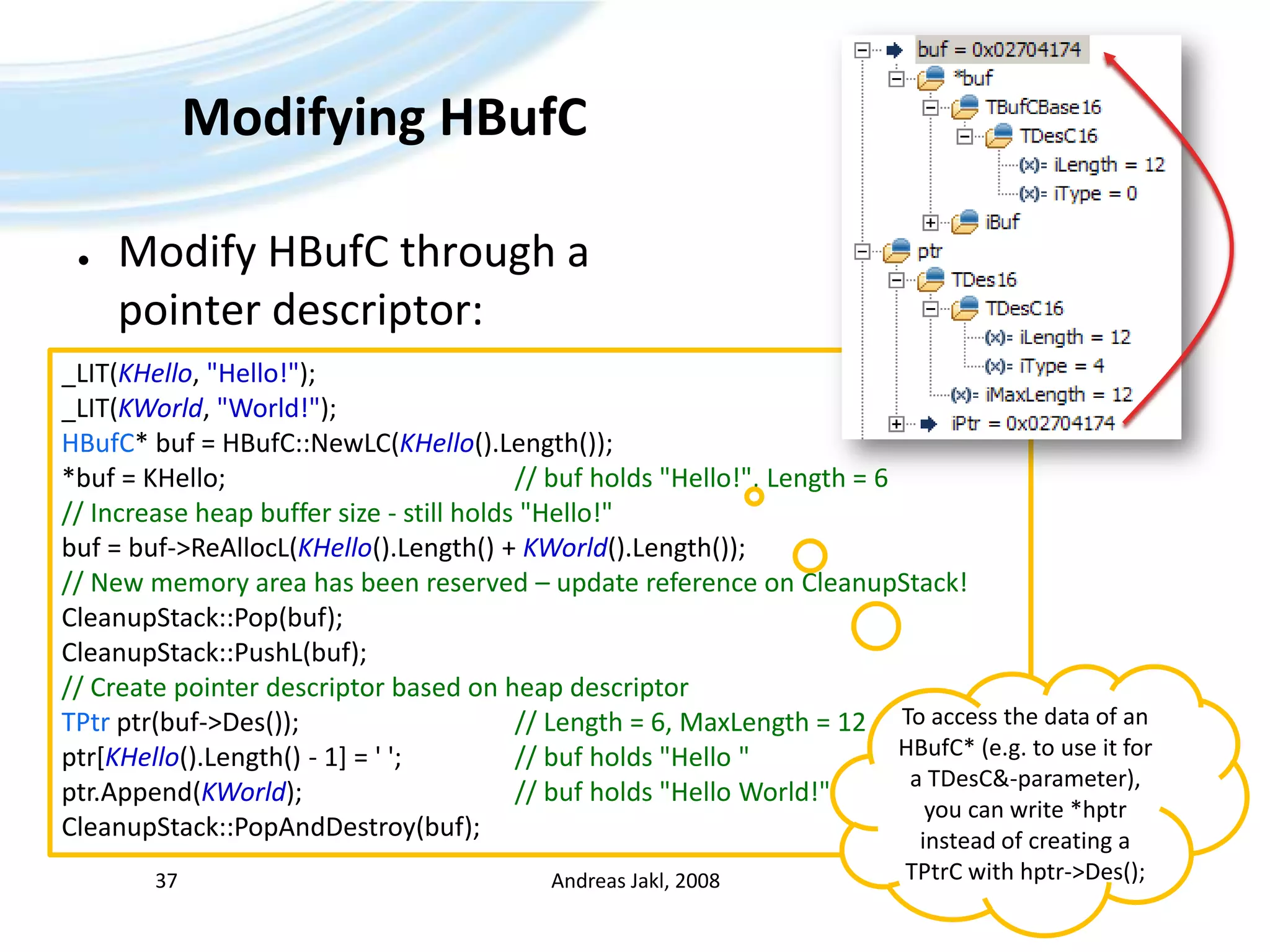Modifying HBufCModify HBufC through apointer descriptor:Andreas Jakl, 200837_LIT(KHello, &quot;Hello!&quot;);_LIT(KWorld, &quot;World!&quot;);HBufC* buf = HBufC::NewLC(KHello().Length());*buf = KHello;						// buf holds &quot;Hello!&quot;, Length = 6// Increase heap buffer size - still holds &quot;Hello!&quot;buf = buf-&gt;ReAllocL(KHello().Length() + KWorld().Length());// New memory area has been reserved – update reference on CleanupStack!CleanupStack::Pop(buf);CleanupStack::PushL(buf);// Create pointer descriptor based on heap descriptorTPtrptr(buf-&gt;Des());				// Length = 6, MaxLength = 12ptr[KHello().Length() - 1] = &apos; &apos;;		// buf holds &quot;Hello &quot;ptr.Append(KWorld);				// buf holds &quot;Hello World!&quot;CleanupStack::PopAndDestroy(buf);To access the data of an HBufC* (e.g. to use it for a TDesC&-parameter), you can write *hptr instead of creating a TPtrC with hptr-&gt;Des();