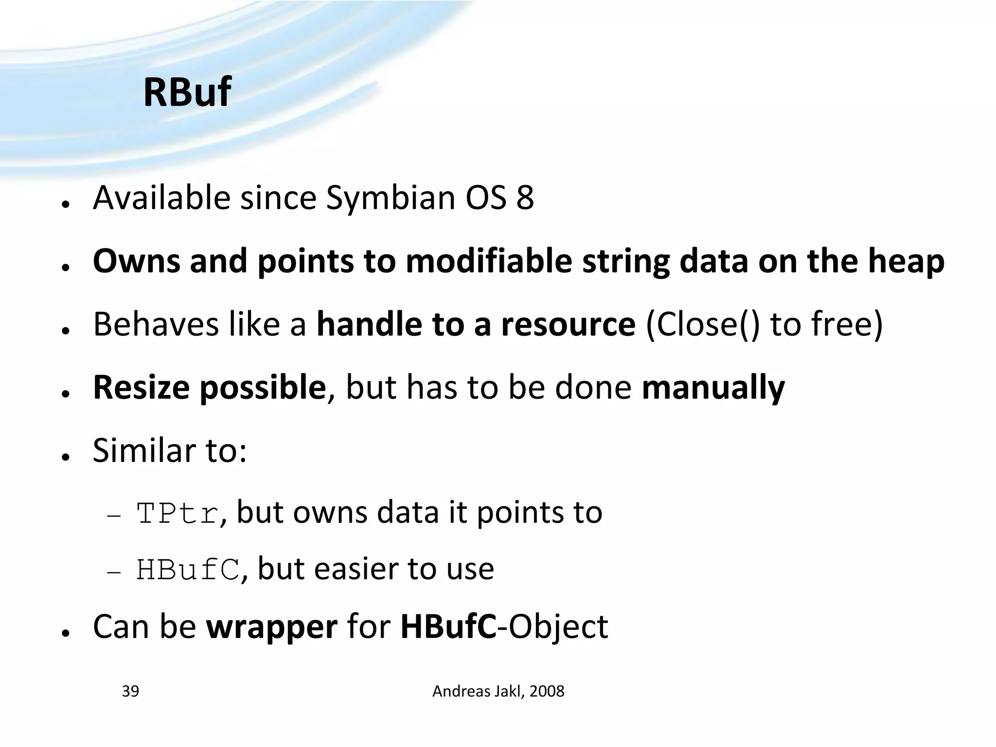 RBufAvailable since Symbian OS 8Owns and points to modifiable string data on the heapBehaves like a handle to a resource (Close() to free)Resize possible, but has to be done manuallySimilar to:TPtr, but owns data it points toHBufC, but easier to useCan be wrapper for HBufC-ObjectAndreas Jakl, 200839