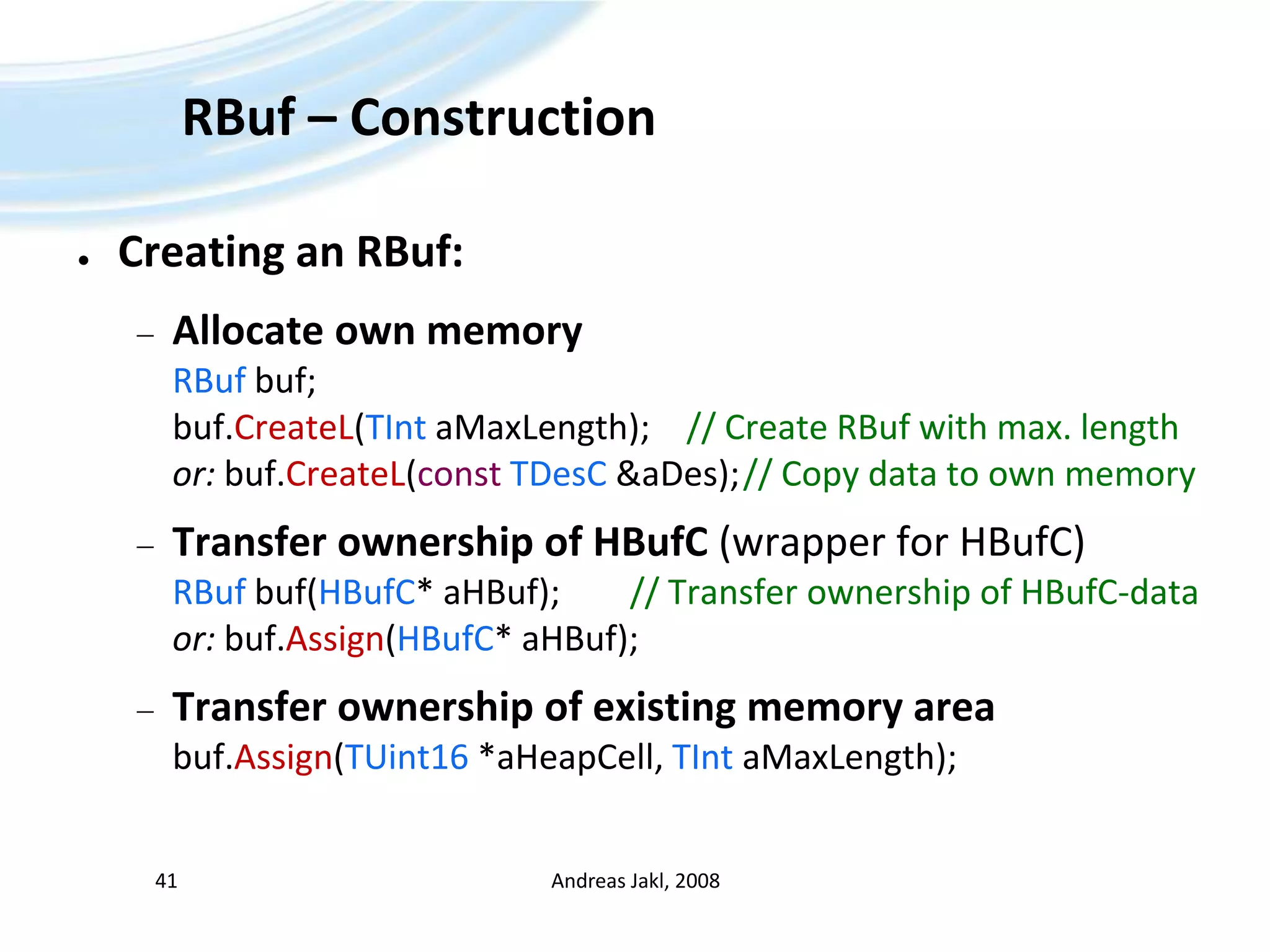 RBuf – ConstructionCreating an RBuf:Allocate own memoryRBufbuf;buf.CreateL(TIntaMaxLength);	// Create RBuf with max. lengthor: buf.CreateL(constTDesC &aDes);	// Copy data to own memoryTransfer ownership of HBufC(wrapper for HBufC)RBufbuf(HBufC* aHBuf);		// Transfer ownership of HBufC-dataor: buf.Assign(HBufC* aHBuf);Transfer ownership of existing memory areabuf.Assign(TUint16 *aHeapCell, TIntaMaxLength);Andreas Jakl, 200841