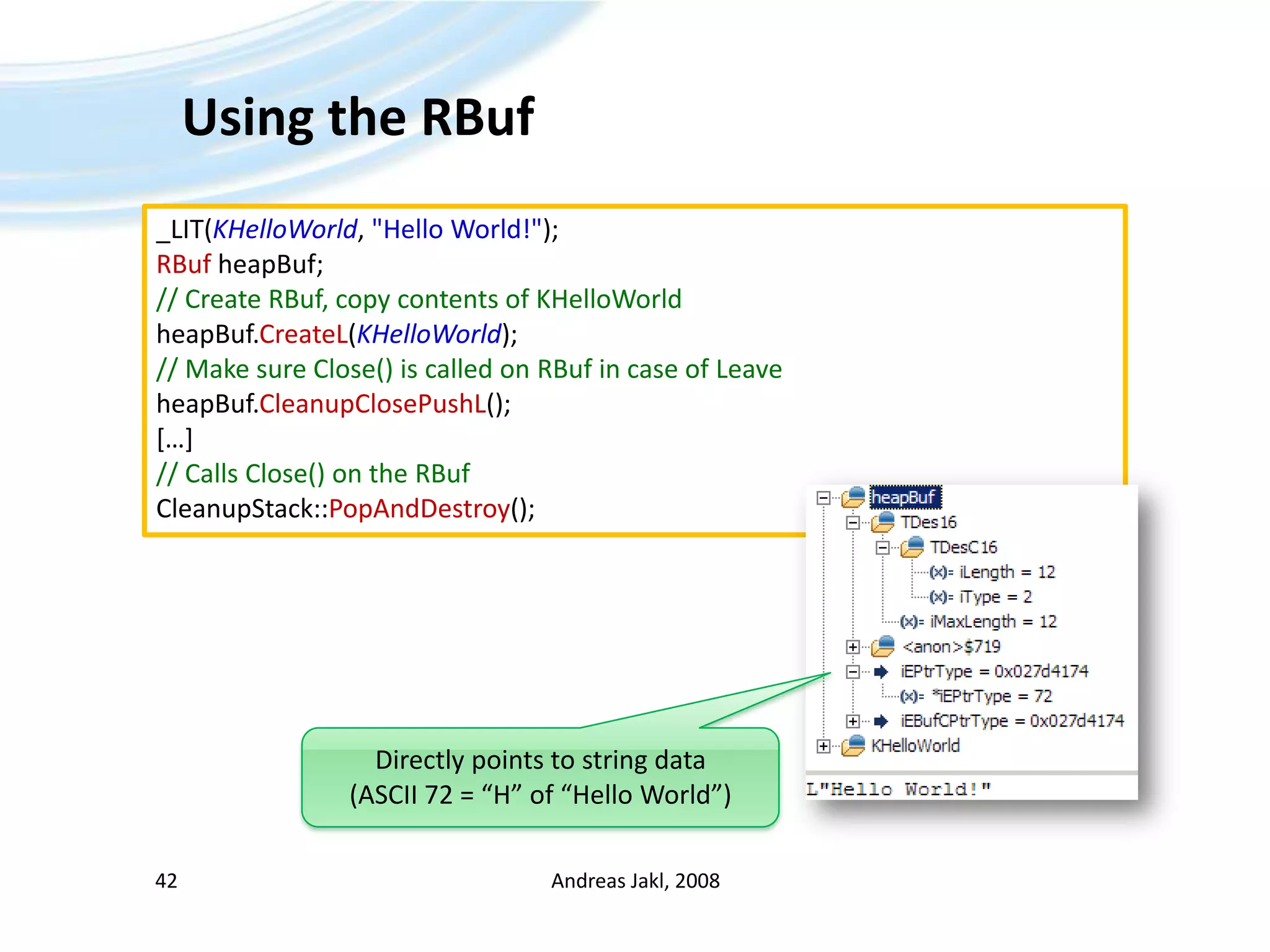 Using the RBufAndreas Jakl, 200842_LIT(KHelloWorld, &quot;Hello World!&quot;);RBufheapBuf;// Create RBuf, copy contents of KHelloWorldheapBuf.CreateL(KHelloWorld);// Make sure Close() is called on RBuf in case of LeaveheapBuf.CleanupClosePushL();[…]// Calls Close() on the RBufCleanupStack::PopAndDestroy();Directly points to string data(ASCII 72 = “H” of “Hello World”)