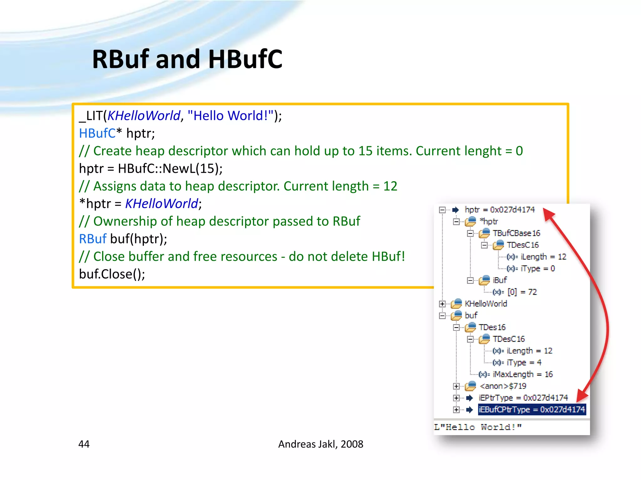 RBuf and HBufCAndreas Jakl, 200844_LIT(KHelloWorld, &quot;Hello World!&quot;);HBufC* hptr;// Create heap descriptor which can hold up to 15 items. Current lenght = 0hptr = HBufC::NewL(15);// Assigns data to heap descriptor. Current length = 12*hptr = KHelloWorld;// Ownership of heap descriptor passed to RBufRBufbuf(hptr);// Close buffer and free resources - do not delete HBuf!buf.Close();