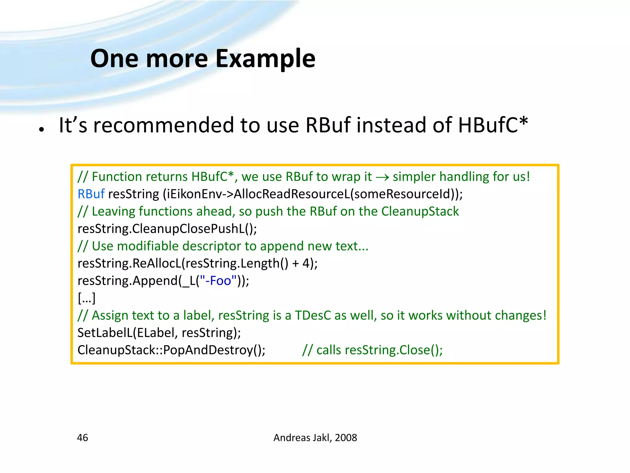 One more ExampleIt’s recommended to use RBuf instead of HBufC*Andreas Jakl, 200846// Function returns HBufC*, we use RBuf to wrap it  simpler handling for us!RBufresString (iEikonEnv-&gt;AllocReadResourceL(someResourceId));// Leaving functions ahead, so push the RBuf on the CleanupStackresString.CleanupClosePushL();// Use modifiable descriptor to append new text...resString.ReAllocL(resString.Length() + 4);resString.Append(_L(&quot;-Foo&quot;));[…]// Assign text to a label, resString is a TDesC as well, so it works without changes!SetLabelL(ELabel, resString);CleanupStack::PopAndDestroy(); 		// calls resString.Close();