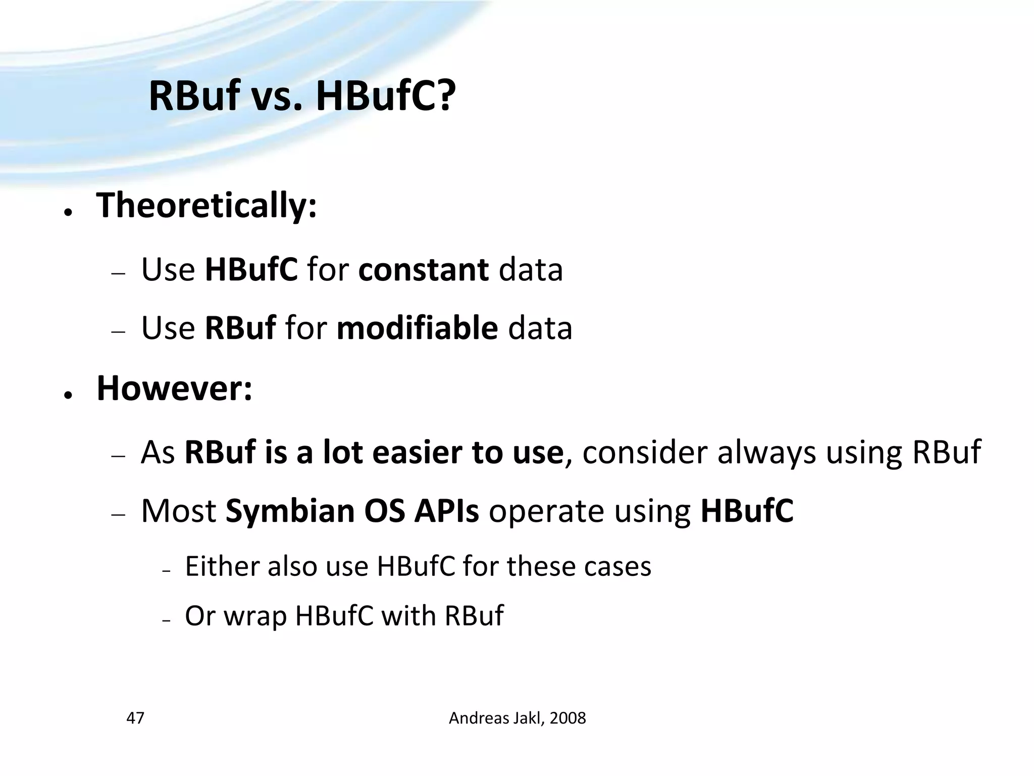 RBuf vs. HBufC?Theoretically:Use HBufC for constant dataUse RBuf for modifiable dataHowever:As RBuf is a lot easier to use, consider always using RBufMost Symbian OS APIs operate using HBufCEither also use HBufC for these casesOr wrap HBufC with RBufAndreas Jakl, 200847