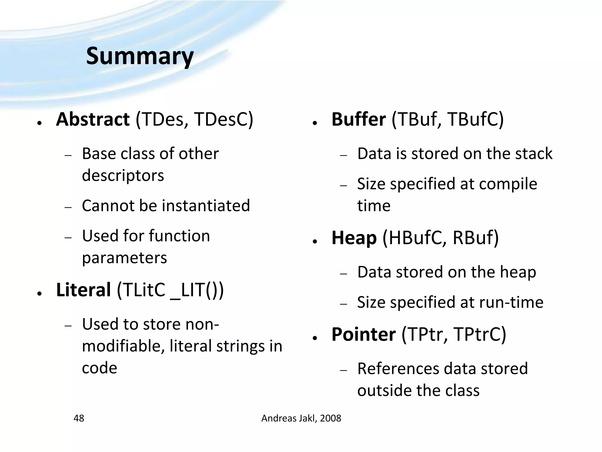 SummaryAbstract (TDes, TDesC)Base class of other descriptorsCannot be instantiatedUsed for function parametersLiteral (TLitC _LIT())Used to store non-modifiable, literal strings in codeBuffer (TBuf, TBufC)Data is stored on the stackSize specified at compile timeHeap (HBufC, RBuf)Data stored on the heapSize specified at run-timePointer (TPtr, TPtrC)References data stored outside the classAndreas Jakl, 200848