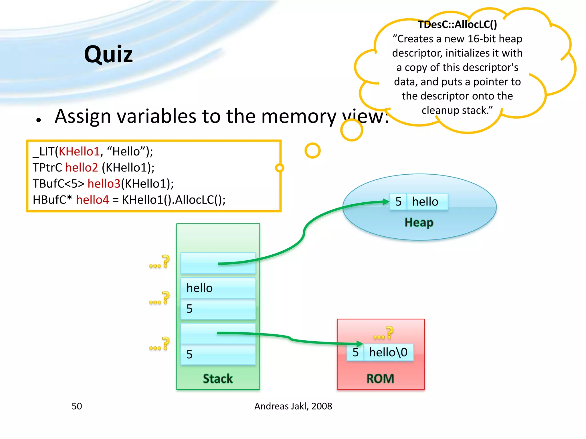 QuizAndreas Jakl, 200850TDesC::AllocLC()“Creates a new 16-bit heap descriptor, initializes it with a copy of this descriptor&apos;s data, and puts a pointer to the descriptor onto the cleanup stack.”Assign variables to the memory view:_LIT(KHello1, “Hello”);TPtrChello2 (KHello1);TBufC&lt;5&gt; hello3(KHello1);HBufC* hello4 = KHello1().AllocLC();Heaphello5Stack…?hello…?5ROM…?…?hello\055