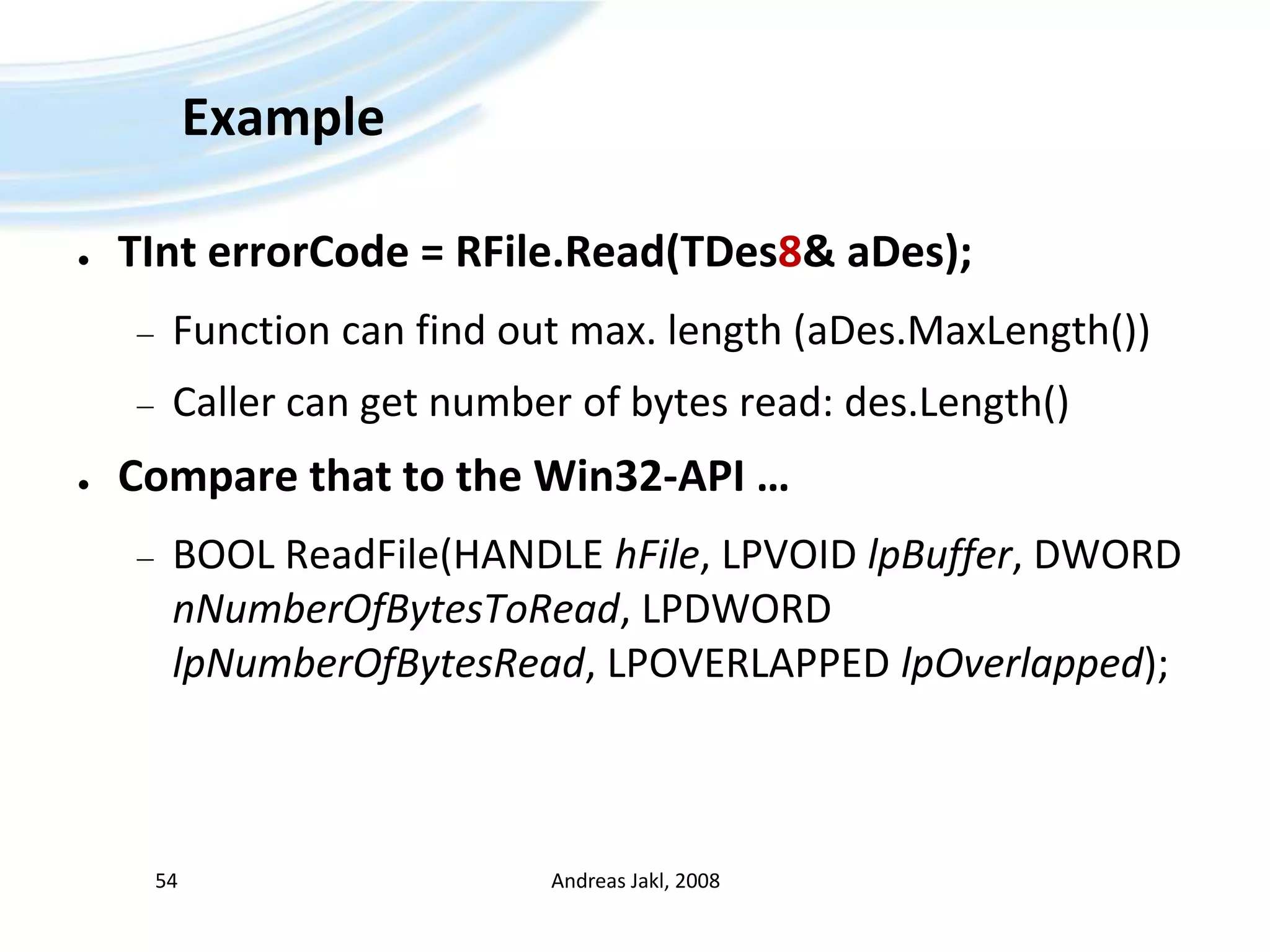 ExampleTInterrorCode = RFile.Read(TDes8& aDes);Function can find out max. length (aDes.MaxLength())Caller can get number of bytes read: des.Length()Compare that to the Win32-API …BOOL ReadFile(HANDLE hFile, LPVOID lpBuffer, DWORD nNumberOfBytesToRead, LPDWORD lpNumberOfBytesRead, LPOVERLAPPED lpOverlapped); Andreas Jakl, 200854