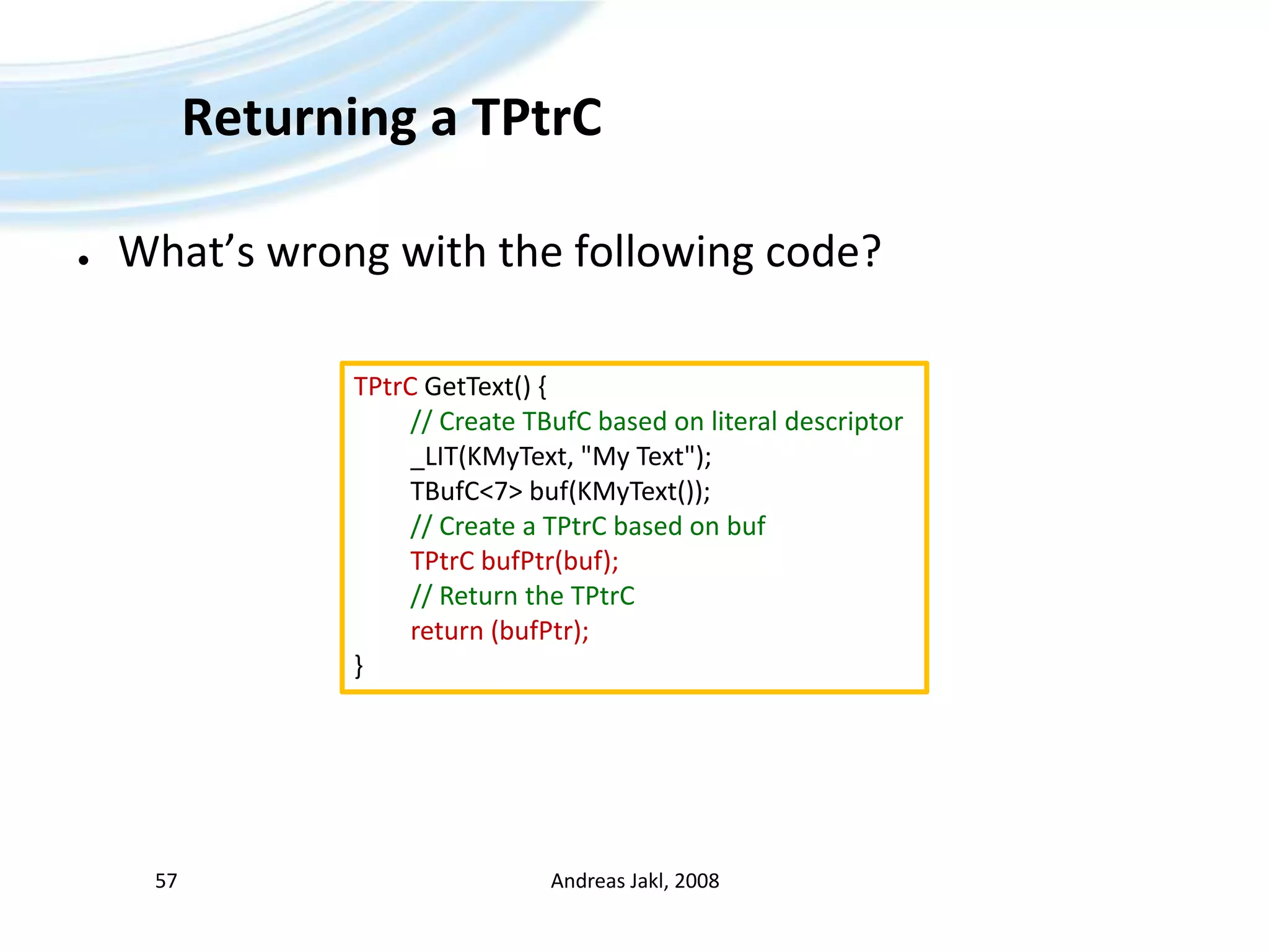 Returning a TPtrCWhat’s wrong with the following code?Andreas Jakl, 200857TPtrCGetText() { // CreateTBufCbased on literaldescriptor	_LIT(KMyText, &quot;My Text&quot;);TBufC&lt;7&gt; buf(KMyText());// Create a TPtrCbased on bufTPtrCbufPtr(buf);// Return theTPtrCreturn (bufPtr);}