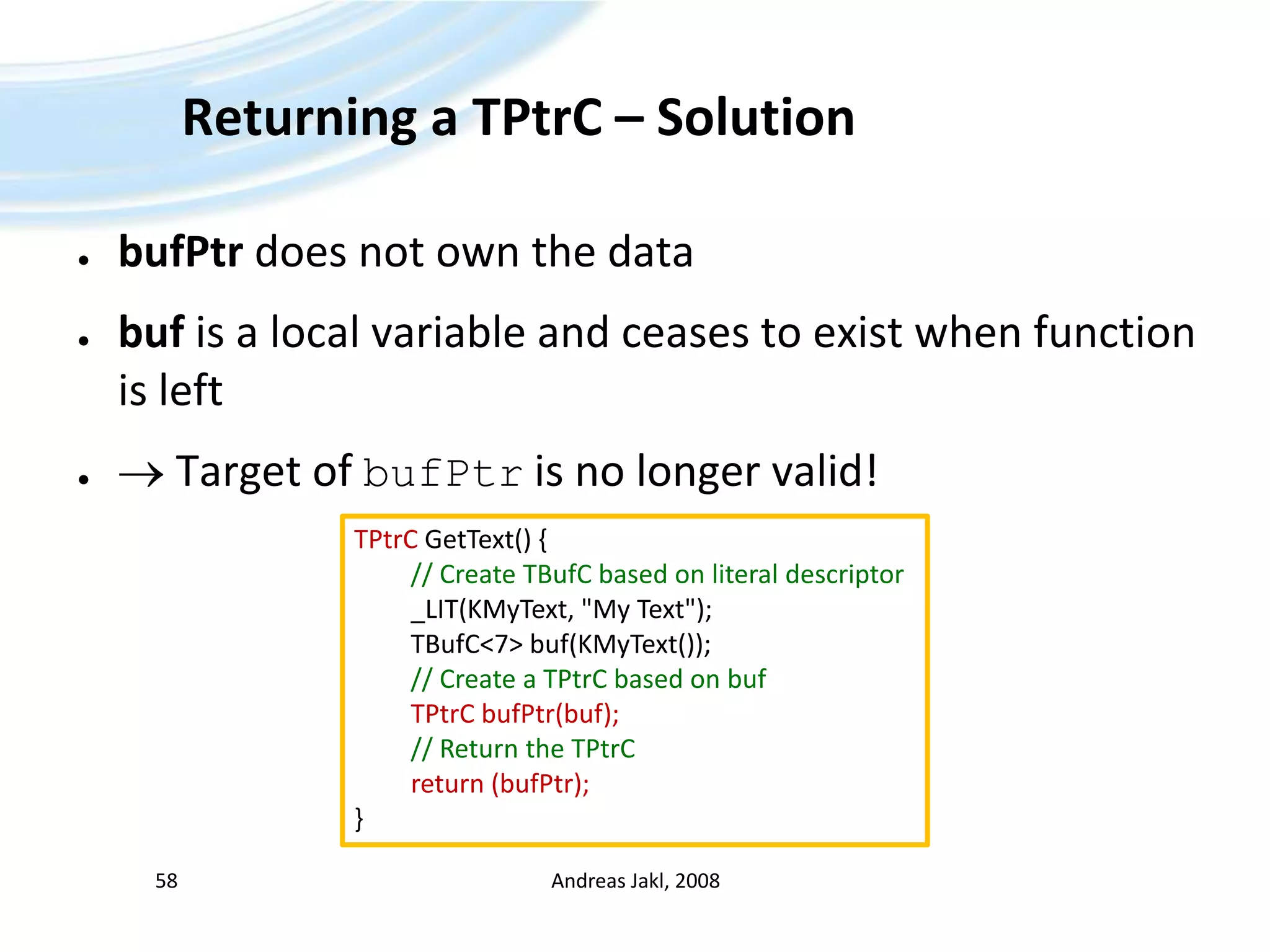 Returning a TPtrC – SolutionbufPtr does not own the databuf is a local variable and ceases to exist when function is left Target of bufPtris no longer valid!Andreas Jakl, 200858TPtrCGetText() { // CreateTBufCbased on literaldescriptor	_LIT(KMyText, &quot;My Text&quot;);TBufC&lt;7&gt; buf(KMyText());// Create a TPtrCbased on bufTPtrCbufPtr(buf);// Return theTPtrCreturn (bufPtr);}
