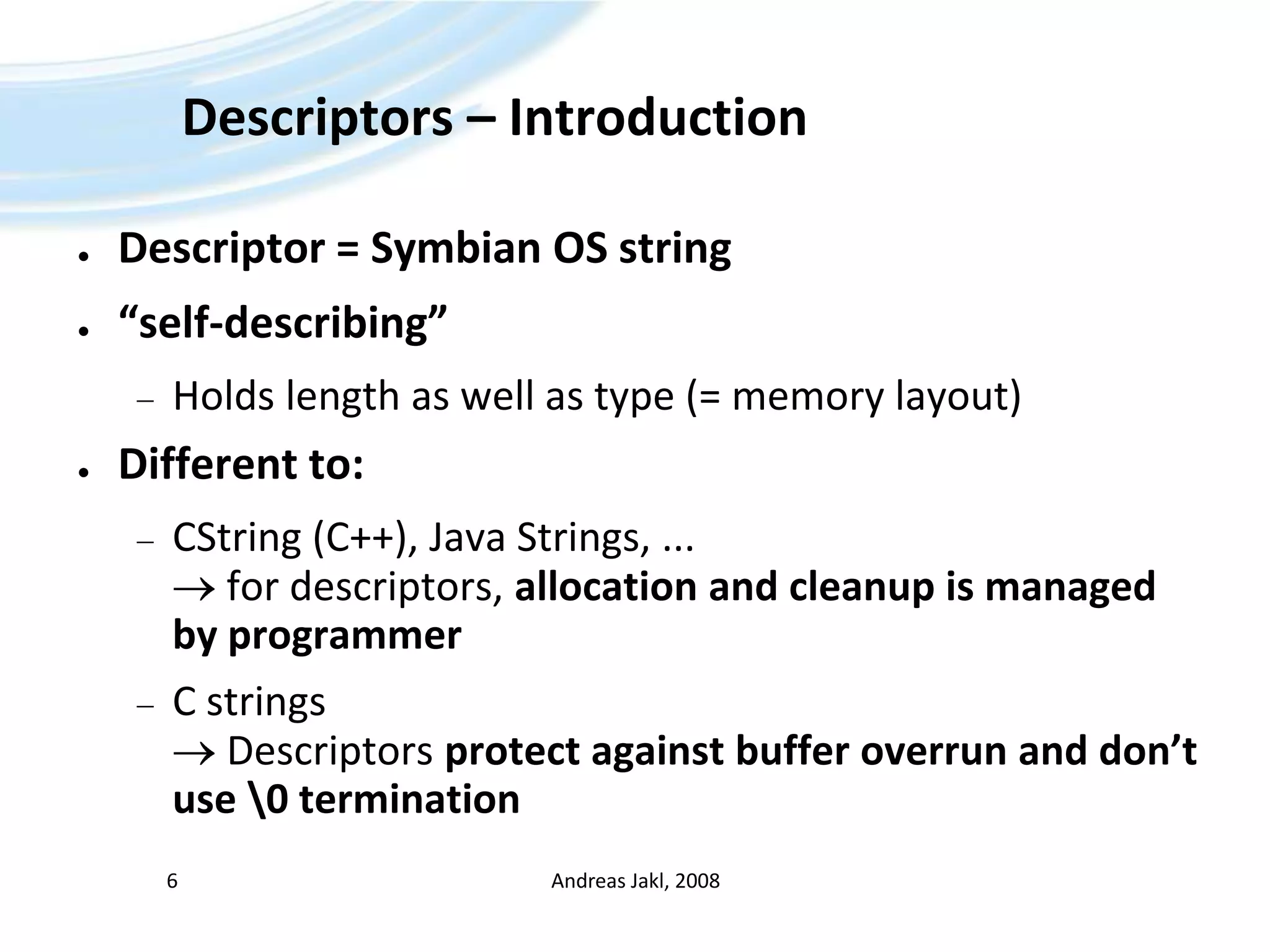 Descriptors – IntroductionDescriptor = Symbian OS string“self-describing”Holds length as well as type (= memory layout)Different to:CString (C++), Java Strings, ...  for descriptors, allocation and cleanup is managed by programmerC strings  Descriptors protect against buffer overrun and don’t use \0 terminationAndreas Jakl, 20086