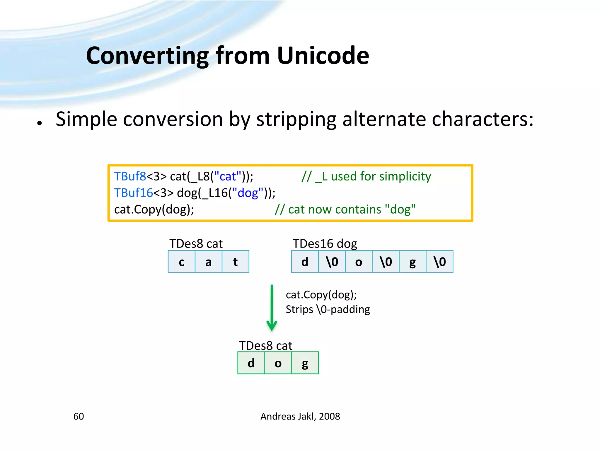 Converting from UnicodeSimple conversion by stripping alternate characters:Andreas Jakl, 200860TBuf8&lt;3&gt; cat(_L8(&quot;cat&quot;));		// _L used for simplicityTBuf16&lt;3&gt; dog(_L16(&quot;dog&quot;));cat.Copy(dog);				// cat now contains &quot;dog&quot;TDes8 catTDes16 dogcat.Copy(dog);Strips \0-paddingTDes8 cat