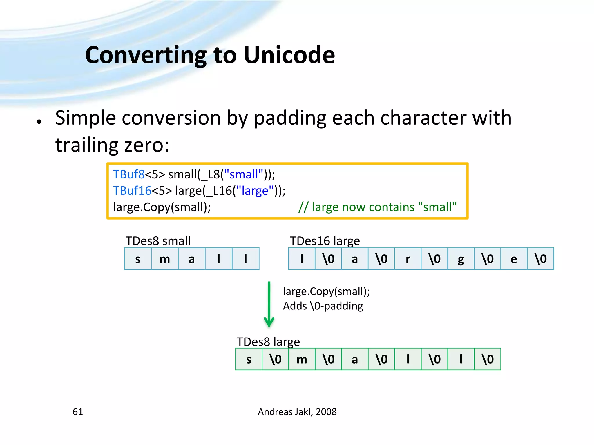 Converting to UnicodeSimple conversion by padding each character with trailing zero:Andreas Jakl, 200861TBuf8&lt;5&gt; small(_L8(&quot;small&quot;));TBuf16&lt;5&gt; large(_L16(&quot;large&quot;));large.Copy(small);				// large now contains &quot;small&quot;TDes8 smallTDes16 largelarge.Copy(small);Adds \0-paddingTDes8 large