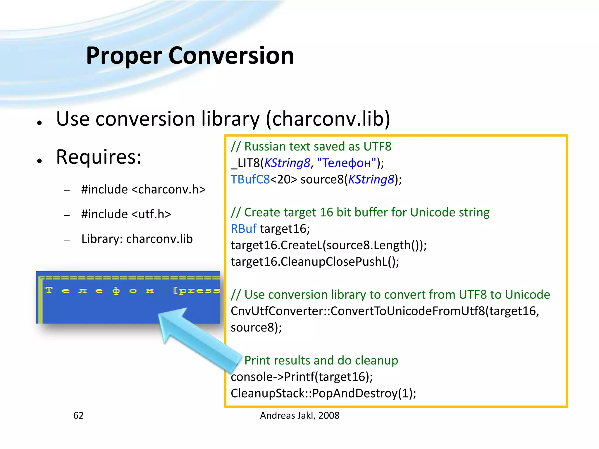 Proper ConversionUse conversion library (charconv.lib)Requires:#include &lt;charconv.h&gt;#include &lt;utf.h&gt;Library: charconv.libAndreas Jakl, 200862// Russian text saved as UTF8_LIT8(KString8, &quot;Телефон&quot;);TBufC8&lt;20&gt; source8(KString8);// Create target 16 bit buffer for Unicode stringRBuf target16;target16.CreateL(source8.Length());target16.CleanupClosePushL();// Use conversion library to convert from UTF8 to UnicodeCnvUtfConverter::ConvertToUnicodeFromUtf8(target16, source8);// Print results and do cleanupconsole-&gt;Printf(target16);CleanupStack::PopAndDestroy(1);