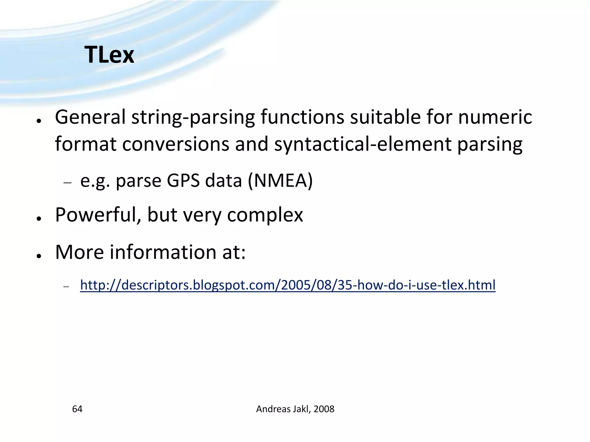 TLexGeneral string-parsing functions suitable for numeric format conversions and syntactical-element parsinge.g. parse GPS data (NMEA)Powerful, but very complexMore information at:http://descriptors.blogspot.com/2005/08/35-how-do-i-use-tlex.htmlAndreas Jakl, 200864