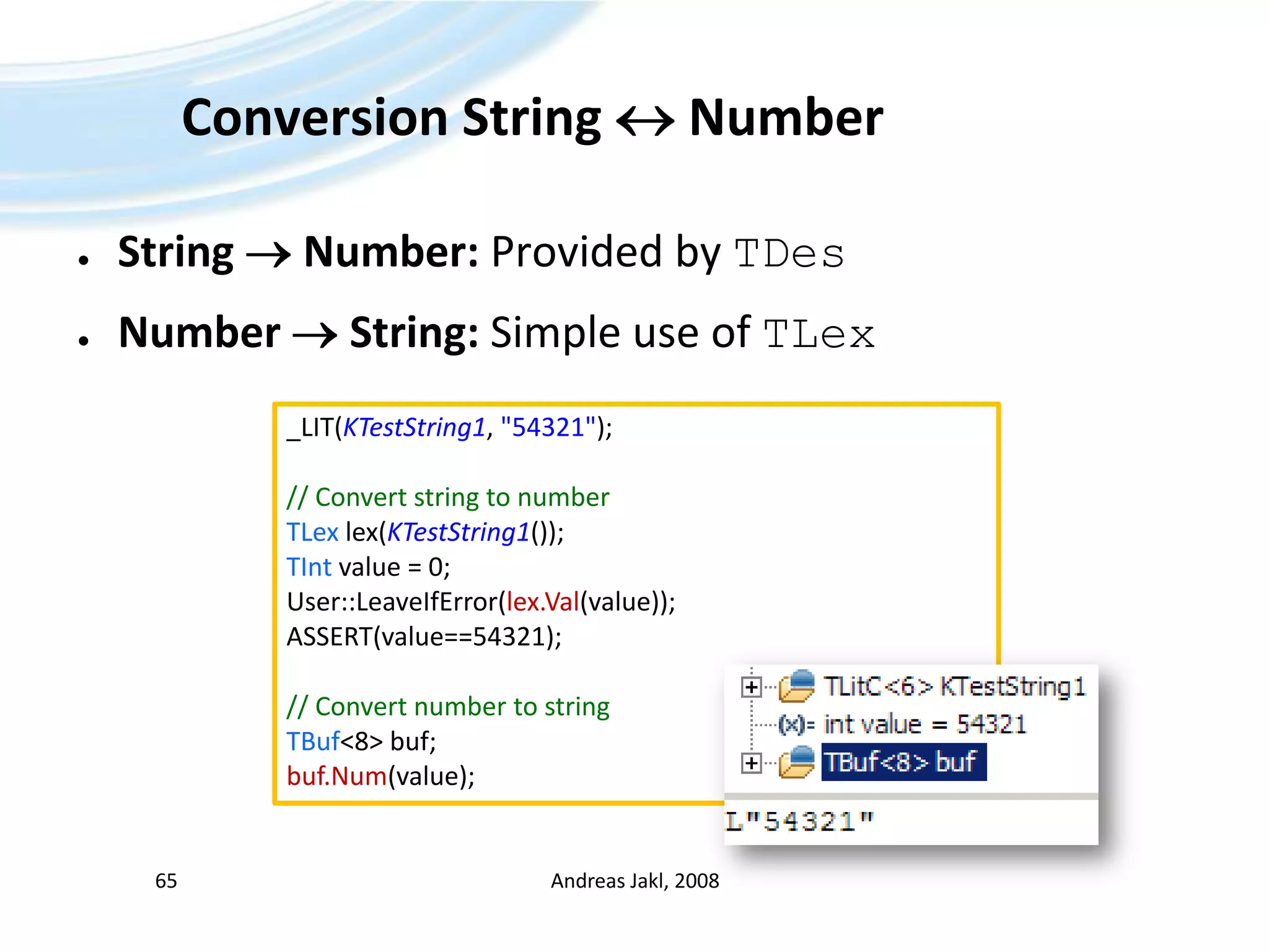 Conversion String  NumberString  Number: Provided by TDesNumber  String: Simple use of TLexAndreas Jakl, 200865_LIT(KTestString1, &quot;54321&quot;);// Convertstring to numberTLexlex(KTestString1());TIntvalue = 0;User::LeaveIfError(lex.Val(value));ASSERT(value==54321);// Convertnumber to stringTBuf&lt;8&gt; buf;buf.Num(value);