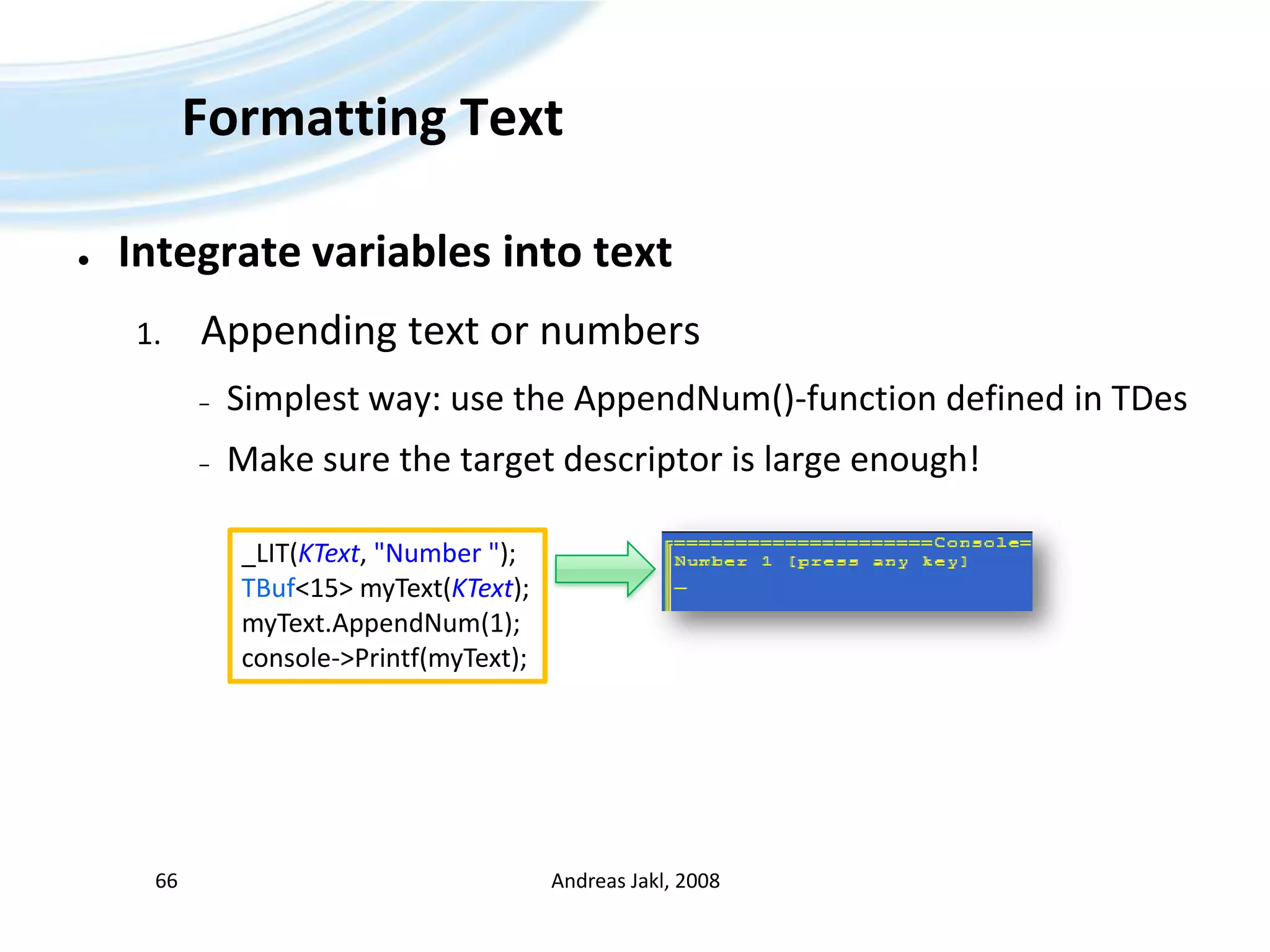 Formatting TextIntegrate variables into textAppending text or numbersSimplest way: use the AppendNum()-function defined in TDesMake sure the target descriptor is large enough!Andreas Jakl, 200866_LIT(KText, &quot;Number &quot;);TBuf&lt;15&gt; myText(KText);myText.AppendNum(1);console-&gt;Printf(myText);