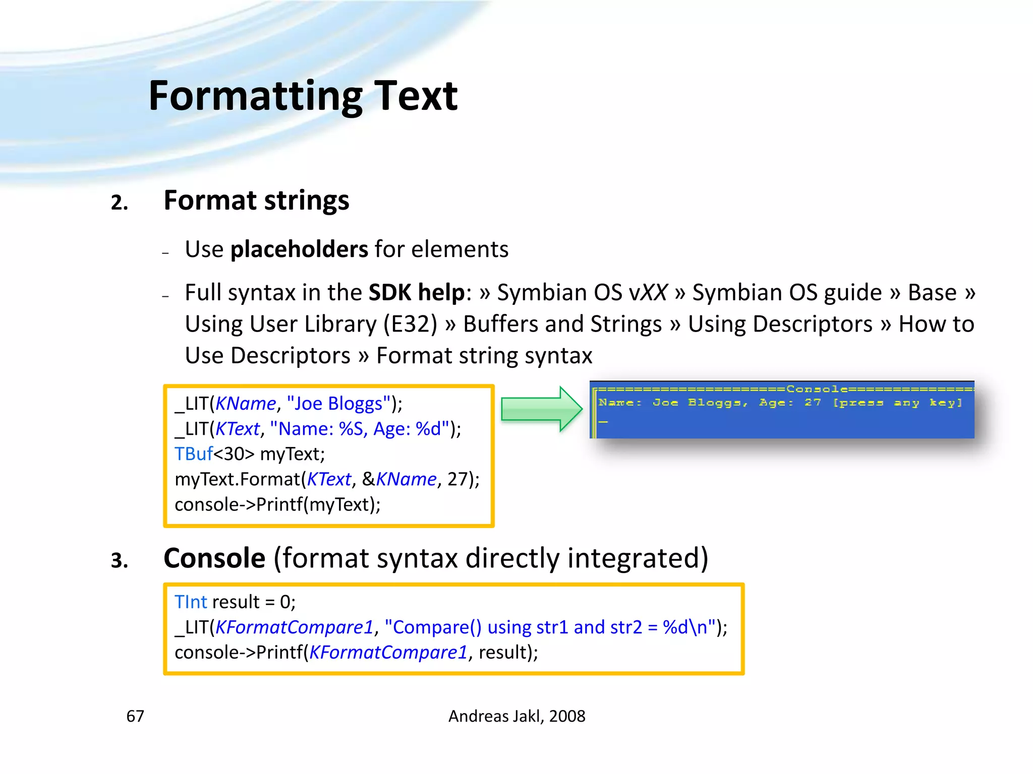 Formatting TextFormat stringsUse placeholders for elementsFull syntax in the SDK help: » Symbian OS vXX » Symbian OS guide » Base » Using User Library (E32) » Buffers and Strings » Using Descriptors » How to Use Descriptors » Format string syntaxConsole (format syntax directly integrated)Andreas Jakl, 200867_LIT(KName, &quot;Joe Bloggs&quot;);_LIT(KText, &quot;Name: %S, Age: %d&quot;);TBuf&lt;30&gt; myText;myText.Format(KText, &KName, 27);console-&gt;Printf(myText);TInt result = 0;_LIT(KFormatCompare1, &quot;Compare() using str1 and str2 = %d\n&quot;);console-&gt;Printf(KFormatCompare1, result);
