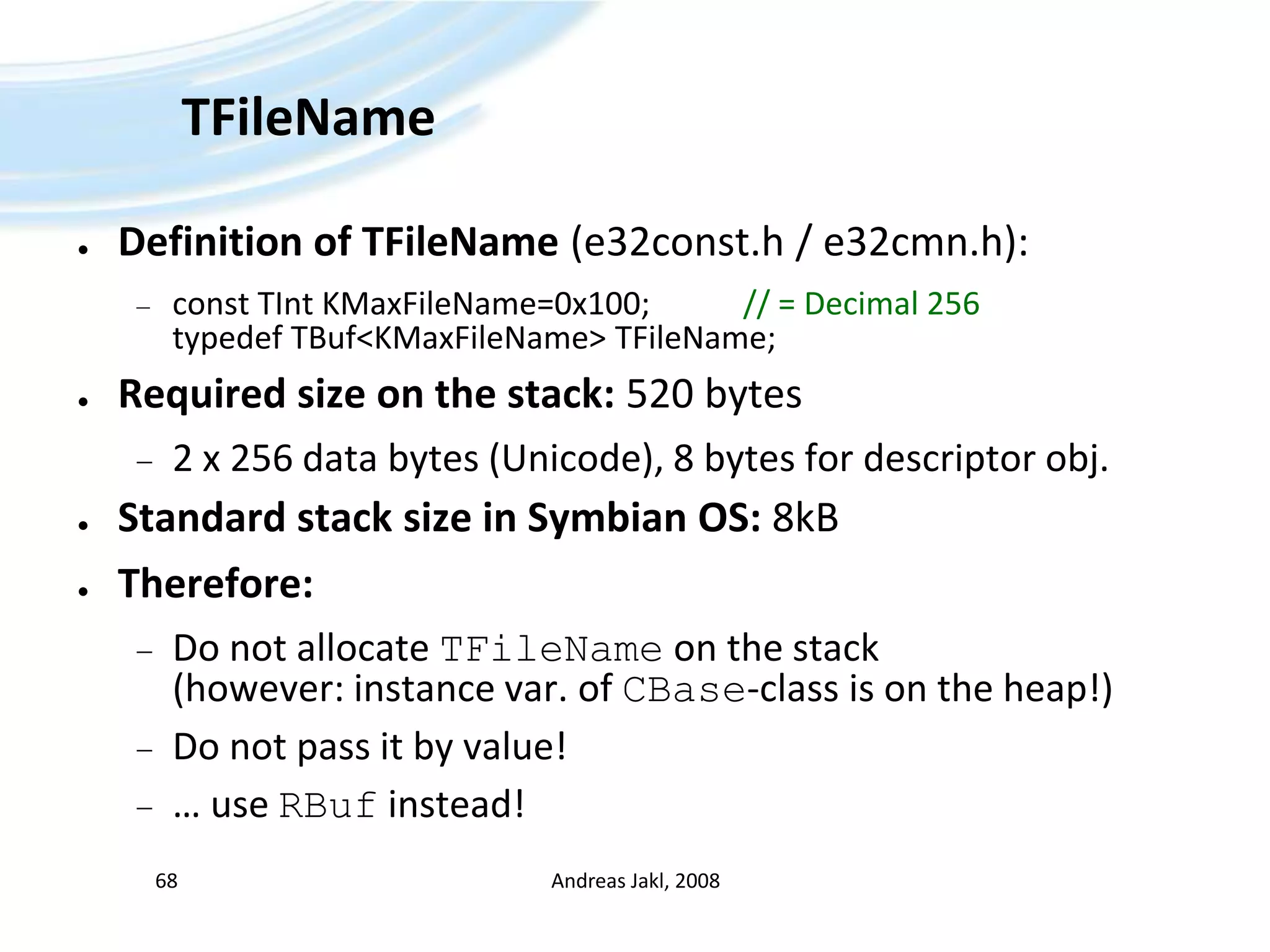 TFileNameDefinition of TFileName(e32const.h / e32cmn.h):const TIntKMaxFileName=0x100;		// = Decimal 256typedefTBuf&lt;KMaxFileName&gt; TFileName;Required size on the stack: 520 bytes2 x 256 data bytes (Unicode), 8 bytes for descriptor obj.Standard stack size in Symbian OS: 8kBTherefore:Do not allocate TFileName on the stack (however: instance var. of CBase-class is on the heap!)Do not pass it by value!… use RBuf instead!Andreas Jakl, 200868