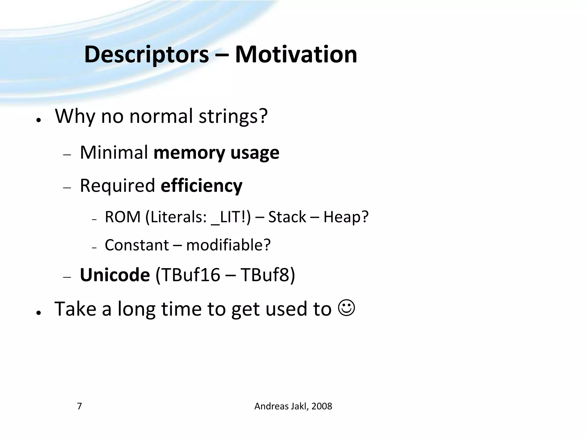 Descriptors – MotivationWhy no normal strings?Minimal memory usageRequired efficiencyROM (Literals: _LIT!) – Stack – Heap?Constant – modifiable?Unicode(TBuf16 – TBuf8)Take a long time to get used to Andreas Jakl, 20087
